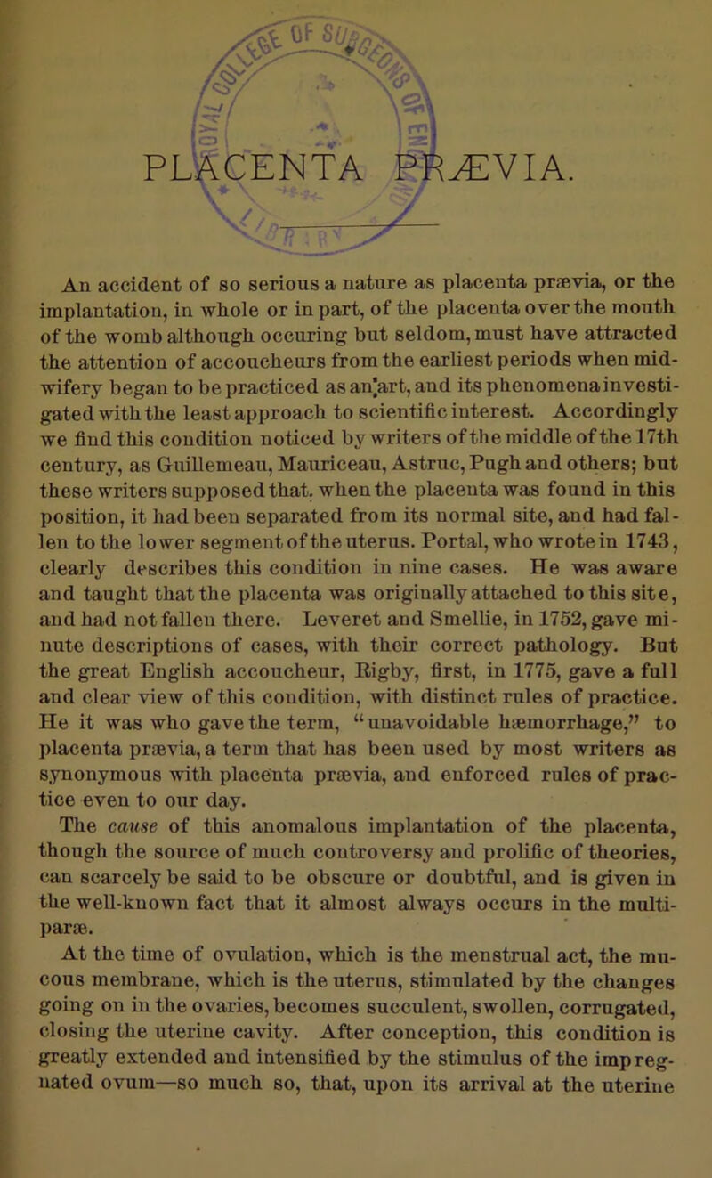 ^VIA. An accident of so serious a nature as placenta praevia, or the implantation, in whole or in part, of the placenta over the mouth of the womb although occuring but seldom, must have attracted the attention of accoucheurs from the earliest periods when mid- wifery began to be practiced as an|art, and its phenomena investi- gated with the least approach to scientific interest. Accordingly we find this condition noticed by writers of the middle of the 17th century, as Guillemeau, Mauriceau, Astruc, Pugh and others; but these writers supposed that, when the placenta was found in this position, it had been separated from its normal site, and had fal- len to the lower segment of the uterus. Portal, who wrote in 1743, clearly describes this condition in nine cases. He was aware and taught that the placenta was originally attached to this site, and had not fallen there. Leveret and Smellie, in 1752, gave mi- nute descriptions of cases, with their correct pathology. But the great English accoucheur, Rigby, first, in 1775, gave a full and clear view of this condition, with distinct rules of practice. He it was who gave the term, “ unavoidable haemorrhage,” to placenta prmvia, a term that has been used by most writers as synonymous with placenta praevia, and enforced rules of prac- tice even to our day. The cause of this anomalous implantation of the placenta, though the source of much controversy and prolific of theories, can scarcely be said to be obscure or doubtful, and is given in the well-known fact that it almost always occurs in the multi- par ae. At the time of ovulation, which is the menstrual act, the mu- cous membrane, which is the uterus, stimulated by the changes going on in the ovaries, becomes succulent, swollen, corrugated, closing the uterine cavity. After conception, this condition is greatly extended and intensified by the stimulus of the impreg- nated ovum—so much so, that, upon its arrival at the uterine PLRCENTA J V