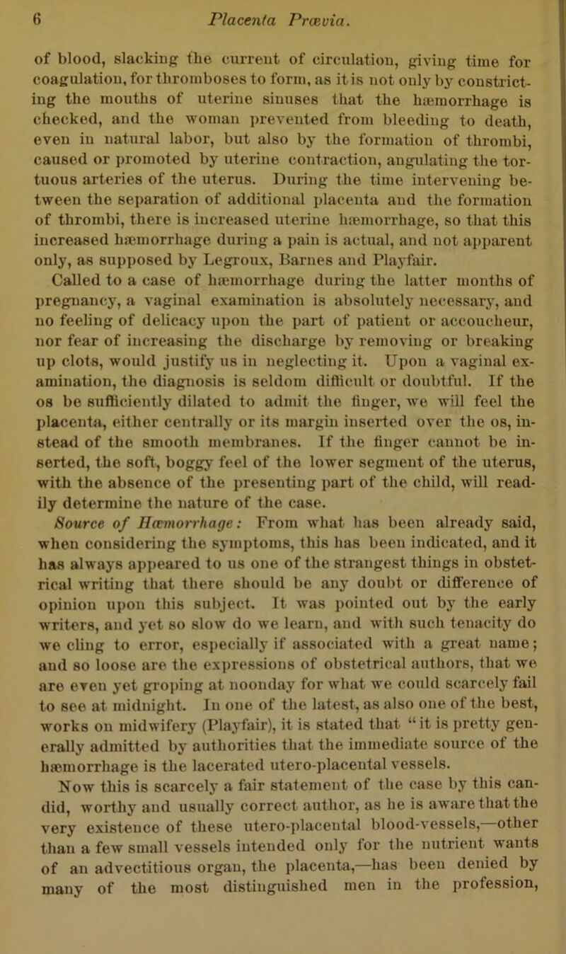 of blood, slacking the cniTent of circulation, giving time for coagulation, for thromboses to form, as it is not only by constrict- ing the mouths of uterine sinuses that the hiemorrhage is checked, and the woman i)revented from bleeding to death, even in natural labor, but also by the formation of thrombi, caused or promoted by uterine contraction, angulating the tor- tuous arteries of the uterus. During the time intervening be- tween the sei)aration of additional placenta and the formation of thrombi, there is increased uterine hiemorrhage, so that this increased hiemorrhage during a pain is actual, and not apparent only, as supposed by Legroux, Barnes and Playfair. Called to a case of hiemorrhage during the latter months of pregnancy, a vaginal examination is absolutely necessary, and no feeling of delicacy upon the part of patient or accoucheur, nor fear of increasing the discharge by removing or breaking up clots, woidd justify us in neglecting it. Upon a vaginal ex- amination, the diagnosis is seldom difficidt or doubtful. If the 08 be sufliciently dilated to admit the finger, we will feel the placenta, either centrally or its margin inserted over the os, in- stead of the smooth membranes. If the finger cannot be in- serted, the soft, boggy feel of the lower segment of the uterus, with the absence of the presenting part of the child, will read- ily determine the nature of the case. Source of Uantiorrhage: From what has been already said, when considering the symptoms, this has been indicated, and it has always appeared to us one of the strangest things in obstet- rical writing that there should be any doubt or difference of opinion upon this subject. It was pointed out by the early writers, and yet so slow do we learn, and with such tenacity do we cling to error, especially if associated with a great name; and so loose are the exjjressions of obstetrical authors, that we are even yet groj)ing at noonday for what we could scarcely fail to see at midnight. In one of the latest, as also one of the best, works on midwifery (Playfair), it is stated that “it is pretty gen- erally admitted by authorities that the immediate source of the hmmorrhage is the lacerated utero-placental vessels. Now this is scarcely a fair statement of the (^ase by this can- did, worthy and usually correct author, as he is aware that the very existence of these utero-jilacentsil blood-vessels, other than a few small vessels intended only tor the nutrient wants of an advectitious organ, the placenta,—has been denied by many of the most distinguished men in the profession.