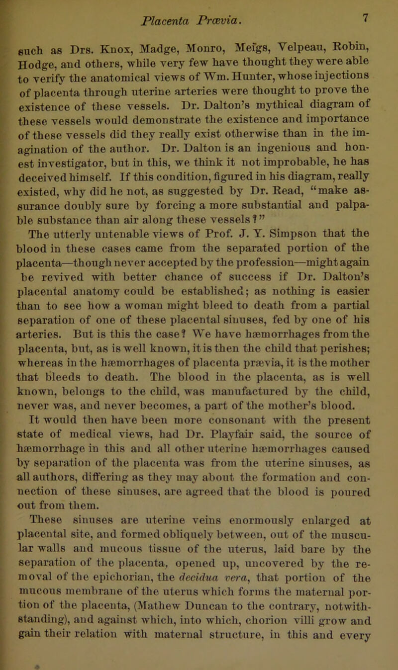 euch as Drs. Kiiox, Madge, Monro, Mefgs, Velpeau, Robin, Hodge, and others, while very few have thought they were able to verify the anatomical views of Wm. Hunter, whose injections of placenta through uterine arteries were thought to prove the existence of these vessels. Dr. Dalton’s mythical diagram of these vessels would demonstrate the existence and importance of these vessels did they really exist otherwise than in the im- agination of the author. Dr. Dalton is an ingenious and hon- est investigator, but in this, we think it not improbable, he has deceived himself. If this condition, figured in his diagram, really existed, why did he not, as suggested by Dr. Read, “make as- surance doubly sure by forcing a more substantial and palpa- ble substance than air along these vessels?” The utterly untenable views of Prof. J. Y. Simpson that the blood in these cases came from the separated portion of the placenta—though never accepted by the profession—might again be revived with better chance of success if Dr. Dalton’s placental anatomy could be established; as nothing is easier than to see how a woman might bleed to death from a partial separation of one of these placental sinuses, fed by one of his arteries. But is this the case? We have haemorrhages from the placenta, but, as is well known, it is then the child that perishes; whereas in the haemorrhages of placenta praevia, it is the mother that bleeds to death. The blood in the placenta, as is well known, belongs to the child, was manufactured by the child, never was, and never becomes, a part of the mother’s blood. It would then have been more consonant with the present state of medical views, had Dr. Playfair said, the source of haemorrhage in this and all other uterine haemorrhages caused by separation of the placenta was from the uterine sinuses, as all authors, differing as they may about the formation and con- nection of these sinuses, are agreed that the blood is poured out from them. These sinuses are uterine veins enormously enlarged at placental site, and formed obliquely between, out of the muscu- lar walls and mucous tissue of the uterus, laid bare by the separation of the jdacenta, opened up, uncovered by the re- moval of the epichorian, the dccidxia vera, that portion of the jnucous membrane of the uterus which forms the maternal por- tion of the i)lacenta, (Mathew Duncan to the conti’ary, notwith- staTiding), and against which, into which, chorion villi grow and gain their relation with maternal structure, in this and every