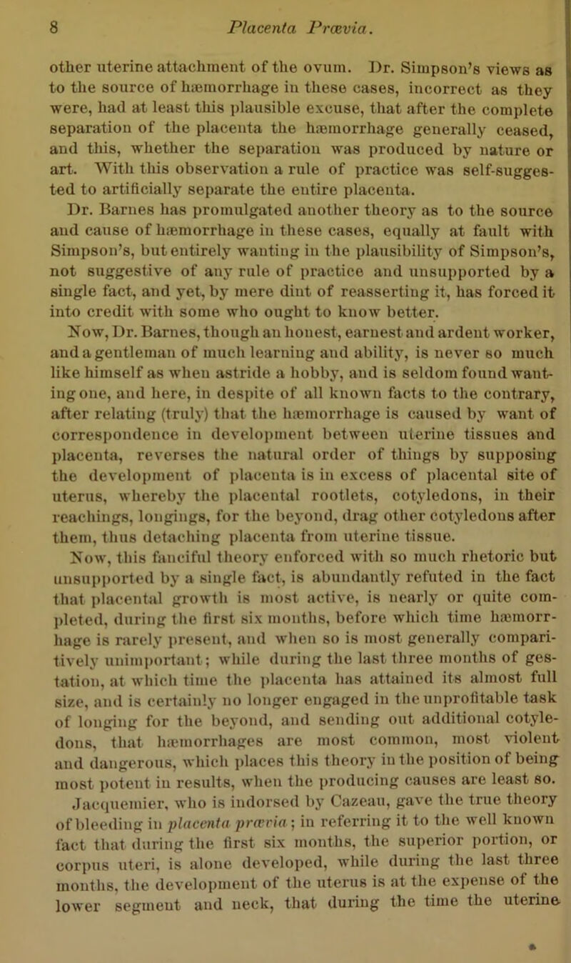 other uterine attacliiuent of the ovum. Dr. Simpson’s views as j to the source of hiemorrhage iu these cases, incorrect as they i were, had at least this plausible excuse, that after the complete separation of the placenta the hiemorrhage generally ceased, and this, whether the separation was produced by nature or art. With this observation a rule of practice was self-sugges- ted to artificially separate the entire placentii. Dr. Barnes has promulgated another theory as to the source and cause of hiemorrhage in these cases, equally at fault with Simpson’s, but entirely wanting in the plausibility of Simpson’s, not suggestive of any rule of practice and unsupported by a single fact, and yet^ by mere dint of reasserting it, has forced it into credit with some who ought to know better. Now, Dr. Barnes, though an honest, earnest and ardent worker, and a gentleman of much learning and ability, is never so much like himself as when astride a hobby, and is seldom found want- ing one, and here, iu despite of all known facts to the contrary, after relating (truly) that the hiemorrhage is caused by want of correspondence in development between uterine tissues and placenta, reverses the natural order of things by supposing the development of placenta is iu excess of i)lacental site of uterus, whereby the placental rootlets, cotyledons, iu their reachings, longings, for the beyond, drag other cotyledons after them, thus detaching placenta from uterine tissue. Now, this fanciful theory enforced with so much rhetoric but unsupported by a single fact, is abundantly refuted in the fact that placental growth is most active, is nearly or quite com- jdeted, during tlie first six months, before which time hauuorr- hage is rarely i)resent, and when so is most generally compari- tively unimportant; while during the last three months of ges- tation, at wliich time the i>lacenta has attained its almost full size, and is certainly no longer engaged in the unprofitable task of longing for the beyond, and sending out additioual cotyle- dons, that hauuorrhages are most common, most violent and dangerous, which i)laces this theory iu the position of being most potent iu results, when the producing causes are least so. Jactiuemier, who is indorsed by Cazeau, gave the true theory of bleeding in placenta prevria-, in referring it to the well known fact that during the first six months, the superior portion, or corpus uteri, is alone developed, while during the last three months, the development of the uterus is at the ex])ense of the lowei segment and neck, that during the time the uterine-