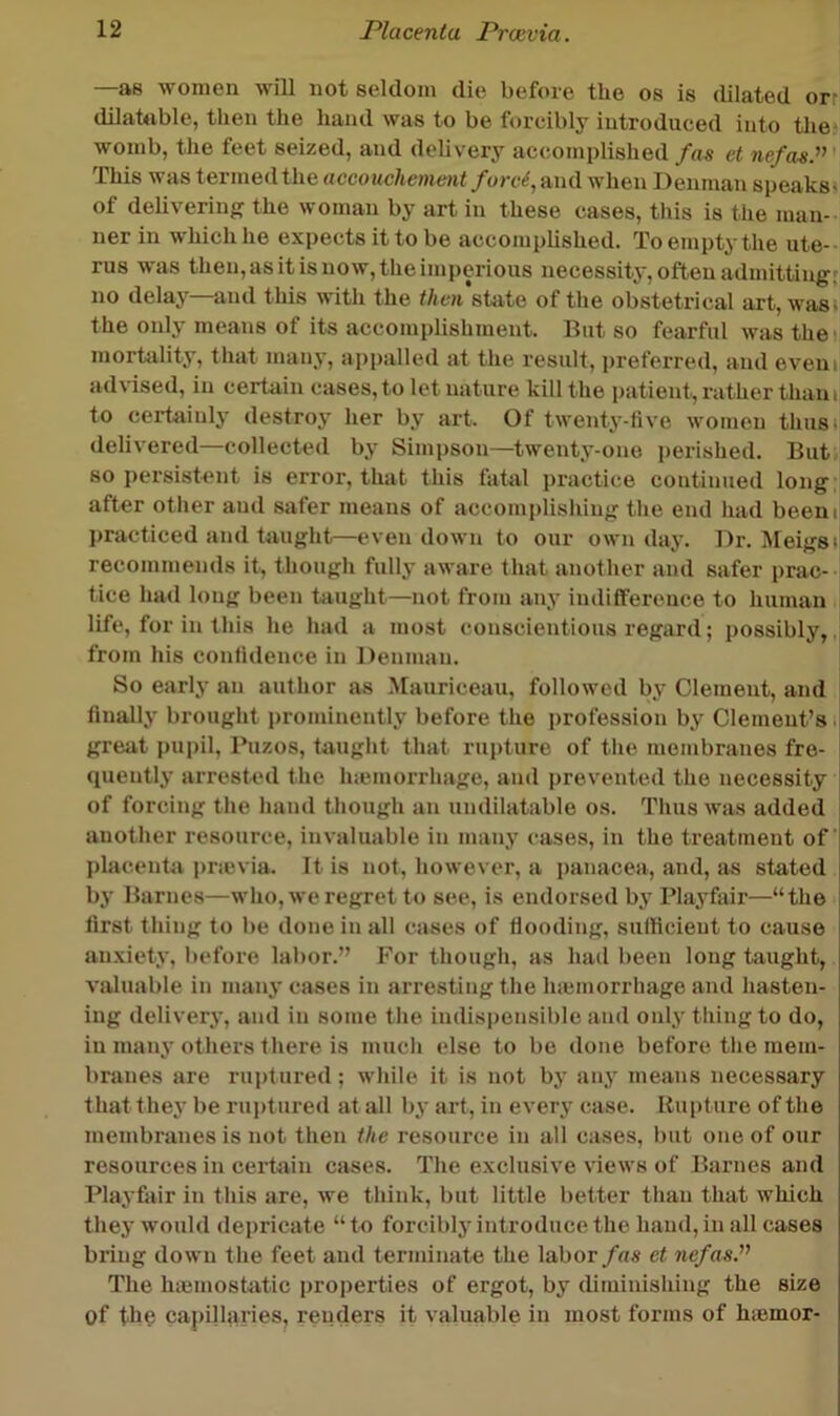 —as women will not seldom die before the os is dilated or- dilahible, then the hand was to be forcibly introduced into tlie womb, the feet seized, and delivery accomplished/ns ct nefas.^’' This was termedthe accouchement /orc^, and when Denman speaks- of delivering the woman by art in these cases, this is the man-- ner in which he expects it to be accomplished. To empty the ute- rus was then, as it is now, the imperious necessity, often admitting' no delay—and this with the then\\i\iQ of the obstetrical art, wasi the only means of its accomplishment. But so fearful was the- mortality, that many, appalled at the result, ]>referred, and eveiii advised, in certain cases, to let nature kill the patient, rather tliani to certainly destroy her by art. Of twenty-five women thus, delivered—collected by Simpson—twenty-one perished. But so persistent is error, that this fatal practice continued long- after other and safer means of accomplishing the end had beeni jjracticed and taught—even down to our own day. Dr. IMeigst recommends it, though fully aware that another and safer prac- tice had long been taught—not from any indifference to human life, for in this he had a most conscientious regard; possibly, from his confidence in Denman. So early an author as Mauriceau, followed by Clement, and finally brought prominently before the profession by Clement’s i great i)ui)il, Puzos, taught that rupture of the membranes fre- quently arrested the hiemorrhage, and prevented the necessity of forcing the hand though an undilatable os. Thus was added another resource, invaluable in many cases, in the treatment of phicenta prievia. It is not, however, a panacea, and, as stated by Barnes—who, we regret to see, is endorsed by Playfiiir—“the first thing to be done in all cases of flooding, sufficient to cause anxiety, before labor.” For though, as had been long taught, valuable in many cases in arresting the Inemorrhage and hasten- ing delivery, and in some the indis|)ensiblc and only thing to do, in many others there is much else to be done before the mem- branes are rui)tured; while it is not by anj' means necessary thatthe}- be ruiffured at all by art, in every case. Rupture of the membranes is not then the resource in all cases, but one of our resources in cei’tain cases. The exclusive views of Barnes and Playfair in this are, we think, but little better than that which they would depricate “ to forcibly introduce the hand, in all cases bring down the feet and terminate the labor fas et nefas^ The hicmostatic properties of ergot, by diminishing the size of tbe capillaries, renders it valuable in most forms of hmmor-