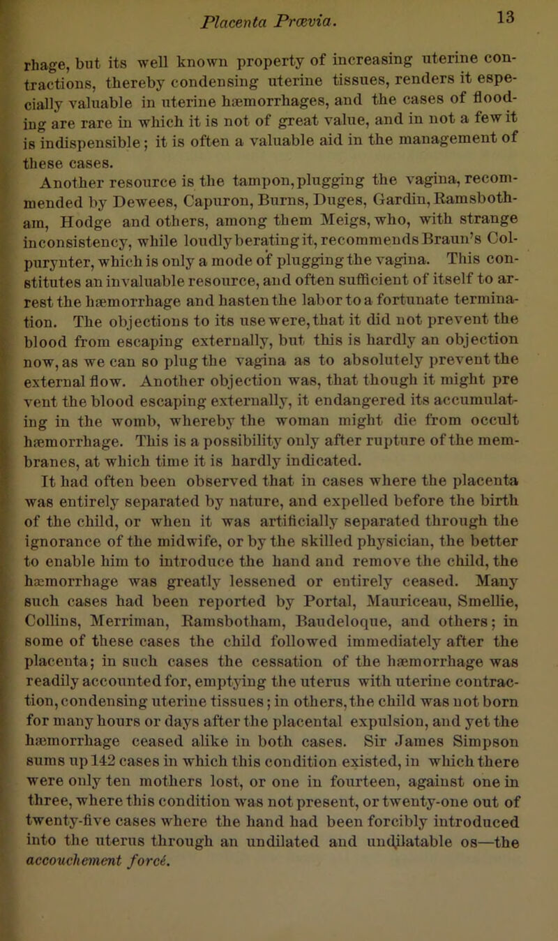 rhage, biit its well known property of increasing uterine con- tractions, thereby condensing uterine tissues, renders it espe- cially valuable in uterine hiemorrhages, and the cases of flood- ing are rare in which it is not of great value, and in not a few it is indispensible; it is often a valuable aid in the management of these cases. Another resource is the tampon, plugging the vagina, recom- mended by Dewees, Capuron, Burns, Duges, Gardin,Eamsboth- am, Hodge and others, among them Meigs, who, with strange inconsistency, while loudly berating it, recommends Braun’s Col- purynter, which is only a mode of plugging the vagina. This con- stitutes an invaluable resource, and often sufiicient of itself to ar- rest the haemorrhage and hasten the labor to a fortunate termina- tion. The objections to its use were, that it did not prevent the blood from escaping externally, but this is hardly an objection now, as we can so plug the vagina as to absolutely prevent the external flow. Another objection was, that though it might pre vent the blood escaping externally, it endangered its accumulat- ing in the womb, whereby the woman might die from occult hfemorrhage. This is a possibility only after rupture of the mem- branes, at which time it is hardly indicated. It had often been observed that in cases where the placenta was entirely separated by nature, and expelled before the birth of the child, or when it was artificially separated through the ignorance of the midwife, or by the skilled physician, the better to enable him to introduce the hand and remove the child, the hscmorrhage was greatly lessened or entirely ceased. Many such cases had been reported by Portal, Mauriceau, Smellie, Collins, Merriman, Eamsbotham, Baudeloque, and others; in some of these cases the child followed immediately after the placenta; in such cases the cessation of the haemorrhage was readily accoiTnted for, emptying the uterus with uterine contrac- tion, condensing uterine tissues; in others,the child was not born for many hours or days after the placental expulsion, and yet the hiemorrhage ceased alike in both cases. Sir James Simpson sums up 142 cases in which this condition existed, in wluch there were only ten mothers lost, or one in fourteen, against one in three, where this condition was not present, or twenty-one out of twenty-flve cases where the hand had been forcibly introduced into the uterus through an undilated and uudjlatable os—the accouchement ford.