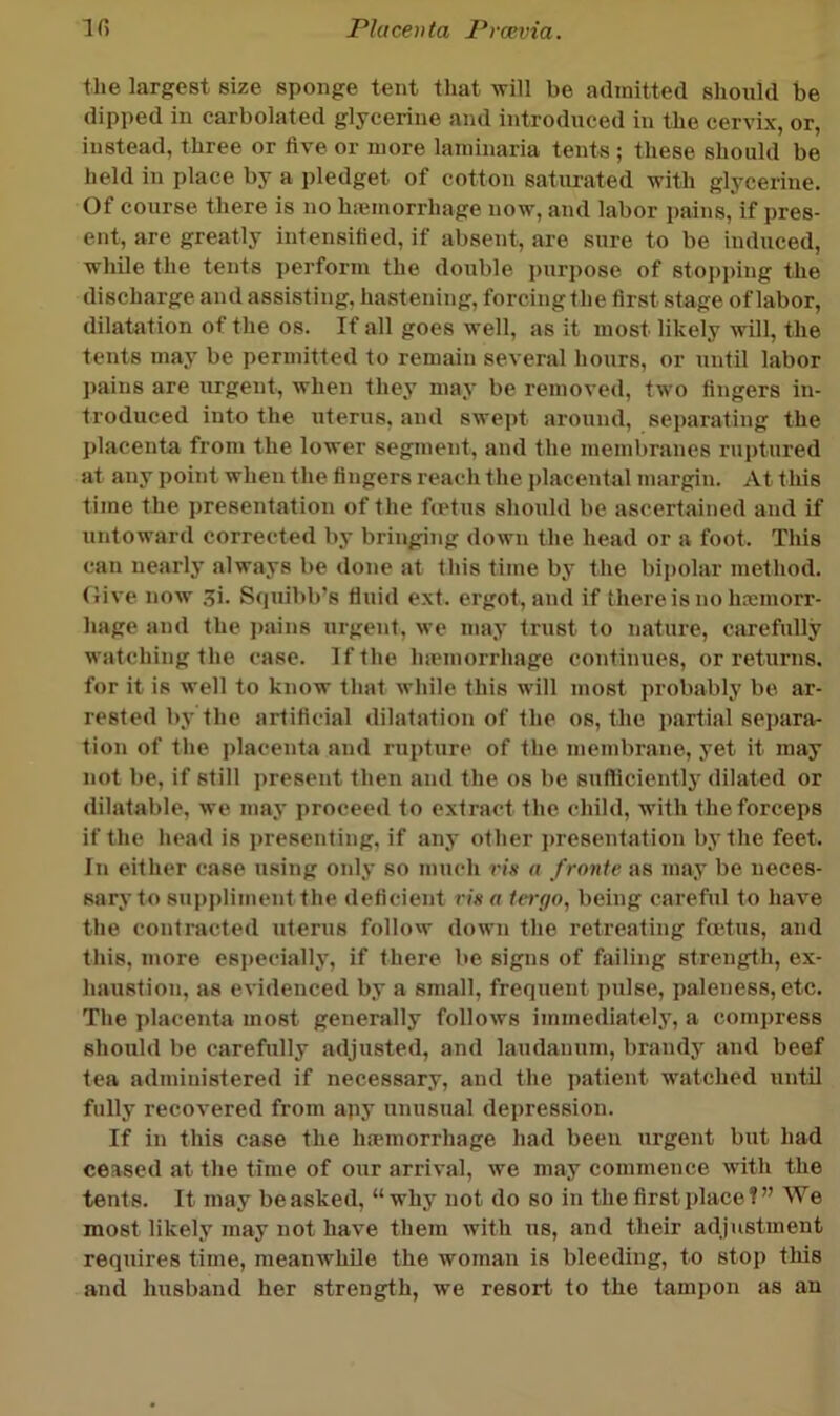 the largest size sponge tent that will be admitted should be dipped in carbolated glycerine and introduced in the cervix, or, instead, three or five or more laminaria tents ; these should be held in place by a pledget of cotton saturated with glycerine. Of course there is no hiemorrhage now, and labor ])ains, if pres- ent, are greatly intensified, if absent, are sure to be induced, while the tents perform the double i)urpose of stopi)ing the discharge and assisting, hastening, forcing the first stage of labor, dilatation of the os. If all goes well, as it most likely will, the tents may be permitted to remain several hours, or until labor j)ains are urgent, when they may be removed, two fingers in- troduced into the uterus, and swej)t around, separating the placenta from the lower segment, and the membranes ruptured at any point when the fingers reach the i)laceutal margin. At this time the presentation of the ftetus should be ascertained and if untoward correeted by bringing down the head or a foot. This can nearly’ always be done at this time by the bipolar method. Give now ji. Squibb’s fluid ext. ergot, and if there is no hremorr- hage and the i)ains urgent, we may trust to nature, carefully watching the case. If the luemorrhage continues, or returns, for it is well to know that while this will most probably be ar- rested by the artificial dilatation of the os, the partial separa- tion of the placenta and rupture of the membrane, yet it may not be, if still present then and the os be sufficiently dilated or dilatable, we may proceed to extract the child, with the forceps if the head is presenting, if any other presentation by the feet. In either case u.sing only so much vis u frontc as may be neces- sary to suppliment the deficient rin a Itryo, being careful to have the contracted uterus follow down the retreating foetus, and this, more es])ecially, if there be signs of failing strength, ex- haustion, as evidenced by a small, frequent pulse, paleness, etc. The placenta most generally follows immediately, a comj)ress should be carefully adjusted, and laudanum, brandy and beef tea administered if necessary, and the patient w'atched until fully recovered from apy unusual depression. If in this case the haunorrhage had been urgent but had ceased at the time of our arrival, we may commence with the tents. It may be asked, “why not do so in the first place?” We most likely may not have them with us, and their adjustment requires time, meanwhile the woman is bleeding, to stop this and husband her strength, we resort to the tampon as an