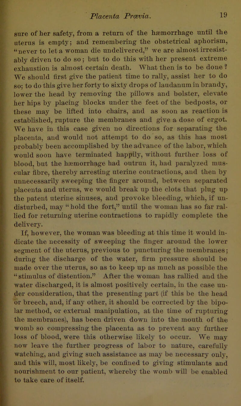 sure of her safety, from a return of the haemorrhage until the uterus is empty; and remembering the obstetrical aphorism, “never to let a woman die undelivered,” we are almost irresist- ably driven to do so; but to do this with her present extreme exhaustion is almost certain death. What then is to be done ? We should first give the patient time to rally, assist her to do so; to do this give her forty to sixty drops of laudanum in brandy, lower the head by removing the pillows and bolster, elevate her hips by placing blocks under the feet of the bedposts, or these may be lifted into chairs, and as soon as reaction is established, rupture the membranes and give a dose of ergot. We have in this case given no directions for separating the placenta, and would not attempt to do so, as this has most probably been accomplished by the advance of the labor, which would soon have terminated happily, without further loss of blood, but the hemorrhage had outrun it, had paralyzed mus- cular fibre, thereby arresting uterine contractions, and then by unnecessarily sweeping the finger around, between separated placenta and uterus, we would break up the clots that plug up the patent uterine sinuses, and provoke bleeding, which, if un- disturbed, may “ hold the fort,” until the woman has so far ral- lied for returning uterine contractions to rapidly complete the delivery. If, however, the woman was bleeding at this time it would in- dicate the necessity of sweeping the finger around the lower segment of the uterus, previous to puncturing the membranes; during the discharge of the water, firm pressure should be made over the uterus, so as to keep up as much as possible the “ stimulus of distention.” After the woman has raUied and the water discharged, it is almost positively certain, in the case un- der consideration, that the presenting part (if this be the head or breech, and, if any other, it should be corrected by the bipo- lar method, or external manipulation, at the time of rupturing the membranes), has been driven down into the mouth of the womb so compressing the placenta as to prevent any further loss of blood, were this otherwise likely to occur. We may now leave the further progress of labor to nature, carefully watching, and giving such assistance as may be necessary only, and this will, most likely, be confined to giving stimulants and nourishment to our patient, whereby the womb will be enabled to take care of itself.