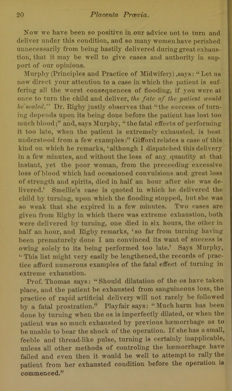 Now we have been so positive in our advice not to turn and deliver under this condition, and so many women have perished unnecessarily from being hastily delivered during great exhaus- tion, that it may be well to give cases and authority in sup- port of our opinions. Murphy (Pi’inciples and Practice of Midwifery) .says: “Let us now direct your attention to a case in which the patient is suf- fering all the worst consequences of flooding, if you were at once to turn the child and deliver, the fate of the patient would he'sealed.” Dr. Kigby justly observes that “the success of turn- ing depends upon its being done before the patient has lost too much blood;” and, says Murphy, “thefsital eftects of performing it too late, when the patient is extremely exhausted, is best understood from a few examples:” Gifford relates a case of this kind on which he remarks, ‘although 1 dispatched this delivery in a few minutes, and without the loss of any quantity at that instant, yet the poor woman, from the preceediug excessive loss of blood which had occasioned convulsions and great loss of strength and spirits, died in half an hour after she was de- livered.’ Smellie’s case is quoted in which he delivered the child by turning, upon which the flooding stopped, but she was so weak that she expired in a few minutes. Two eases are given from Higby in which there was extreme exhaustion, both were delivered by turning, one died in six hours, the other in half an hour, and Rigby remarks, ‘so far from turning having been prematurely done I am convinced its want of success is owing solely to its being performed too late.’ Says Murphy, ‘•This list might very easily be lengthened,the records of prac- tice afford numerous examples of the fatal effect of turning in extreme exhaustion. Prof. Thomas says: “ Should dilatation of the os have taken place, and the patient be exhausted from sanguineous loss, the practice of rapid artiflcial delivery will not rarely be followed by a fatal prostration.’’ Playfair says: “Muchharm has been done by turning when the os is imperfectly dilated, or when the patient was so much exhausted by previous haimorrhage as to be unable to bear the shock of the operation. If she has a small, feeble and thread-like pulse, turning is certainly inapplicable, unless all other methods of controling the hremorrhage have failed and even then it would be weU to attempt to rally the patient from her exhausted condition before the operation is commenced.”