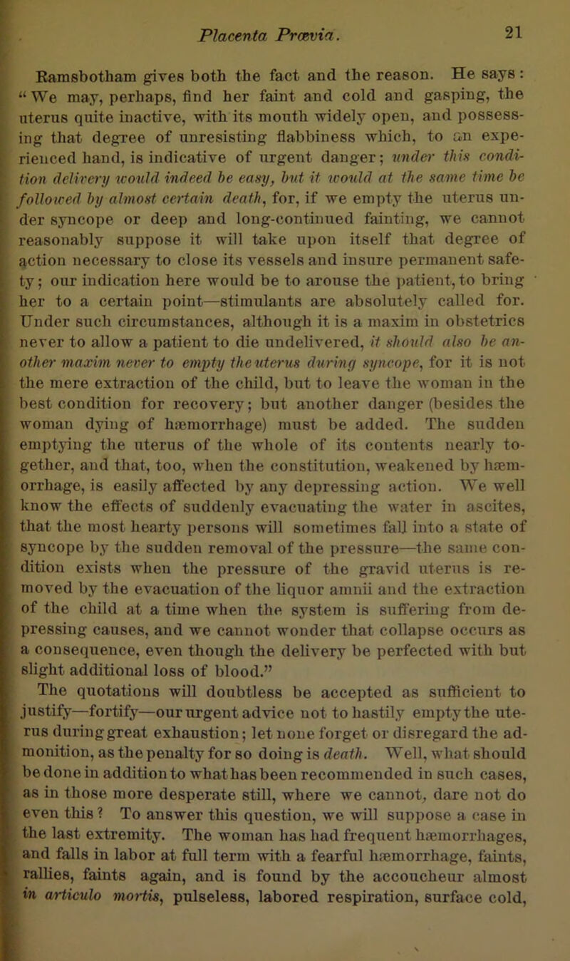 Rarasbotham gives both the fact and the reason. He says: “ We may, perhaps, find her faint and cold and gasping, the uterus quite inactive, with its mouth widely open, and possess- ing that degree of unresisting flabbiness which, to an expe- rienced hand, is indicative of urgent danger; undef)- this condi- tion delivery icould indeed be easy, but it icould at the same time be followed by almost certain death, for, if we empty the uterus un- der syncope or deep and long-continued fainting, we cannot reasonably suppose it will take upon itself that degree of action necessary to close its vessels and insure permanent safe- ty ; our indication here would be to arouse the ])atient, to bring her to a certain point—stimulants are absolutely called for. Under such circumstances, although it is a maxim in obstetrics never to allow a patient to die undelivered, it should also be an- other maxim never to emj)ty the uterus during syncope, for it is not the mere extraction of the child, but to leave the woman in the best condition for recovery; but another danger (besides the woman dying of hiemorrhage) must be added. The sudden emptying the uterus of the whole of its contents nearly to- gether, and that, too, when the constitution, weakened by haem- orrhage, is easily aflfected by any depressing action. We well know the effects of suddenly evacuating the water in ascites, that the most hearty persons will sometimes falj into a state of syncope by the sudden removal of the pressure—the same con- dition exists when the pressure of the gravid uterus is re- moved by the evacuation of the liquor amnii and the extraction of the child at a time when the system is sufl'ering from de- pressing causes, and we cannot wonder that collapse occurs as a consequence, even though the delivery be perfected with but slight additional loss of blood.” The quotations will doubtless be accepted as sufficient to justify—fortify—our urgent advice not to hastily empty the ute- rus duringgreat exhaustion; let none forget or disregard the ad- monition, as the penalty for so doing is death. Well, what should be done in addition to what has been recommended in such cases, as in those more desperate still, where we cannot, dare not do even this ? To answer this question, we will suppose a case in the last extremity. The woman has had frequent haemorrhages, and falls in labor at full term with a fearful haemorrhage, faints, rallies, faints again, and is found by the accoucheur almost in artieulo moHis, pulseless, labored respiration, surface cold.