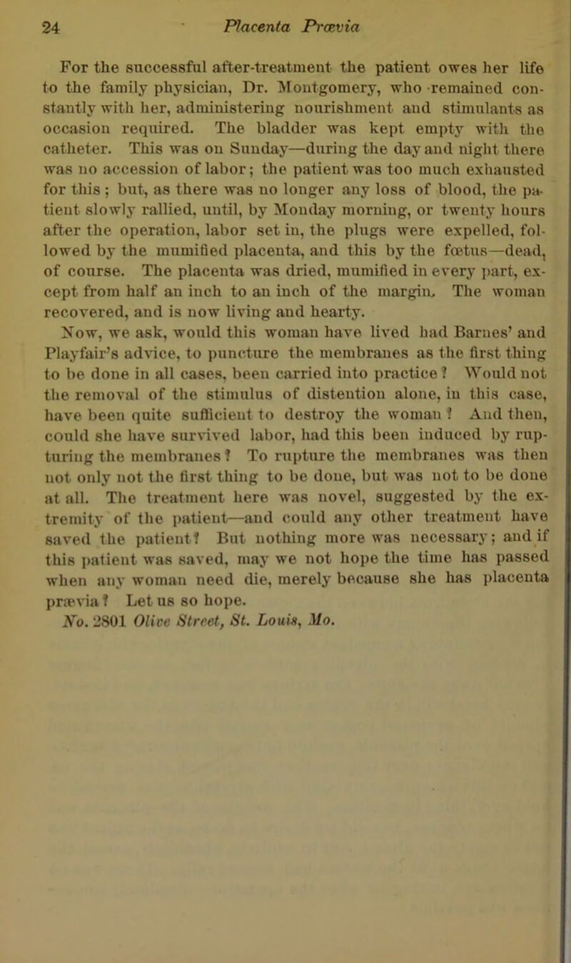 For the successful after-treatment the patient owes her life to the family physician, Dr. Montgomery, who -remained con- stantly with her, administering nourishment and stimulants as occasion required. The bladder was kept empty with the catheter. This was on Sunday—during the day and night there was no accession of labor; the patient was too much exhausted for this ; but, as there was no longer any loss of blood, the pa- tient slowly rallied, until, by Monday morning, or twenty hours after the operation, labor set in, the plugs were expelled, fol- lowed by the mumified placenta, and this by the fcetus—dead, of course. The placenta was dried, mumified in every j)art, ex- cept from half an inch to an inch of the inargim The woman recovered, and is now living and hearty. Now, we ask, would this woman have lived had Barnes’ and Playfair’s ad^^ce, to puncture the membranes as the first thing to be done in all cases, been carried into practice ? Would not the removal of the stimulus of distention alone, in this case, have been quite suflicient to destroy the woman ? And then, could she have survived labor, had this been induced by rup- turing the membranes! To rupture the membranes was then not only not the first thing to be done, but was not to be done at all. The treatment here was novel, suggested by the ex- tremity of the patient—and could any other treatment have saved the patient! But nothing more was necessary; and if this j)atient was saved, may we not hope the time has passed when any woman need die, merely because she has placenta prmvia f Let us so hope. No. 2801 Olive Street, St. Louis, Mo.