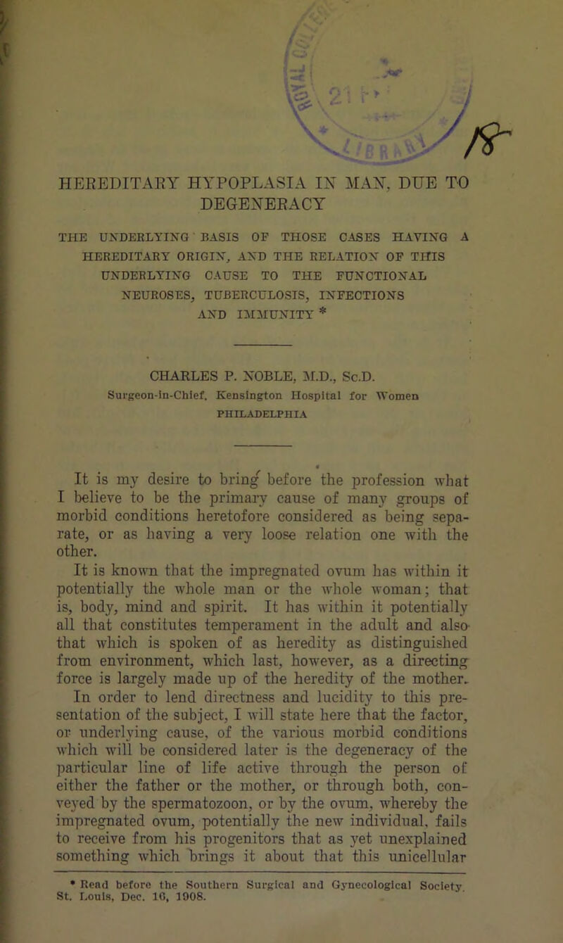 HEREDITARY HYPOPLASIA IN MAN, DUE TO DEGENERACY THE UNDERLYING BASIS OF THOSE OASES HAVING A HEREDITARY ORIGIN, AND THE RELATION OF THIS UNDERLYING CAUSE TO THE FUNCTIONAL NEUROSES, TUBERCULOSIS, INFECTIONS AND IMMUNITY * CHARLES P. NOBLE, M.D., Sc.D. Surgeon-in-Chief. Kensington Hospital for Women PHILADELPHIA It is my desire to bring before the profession what I believe to be the primary cause of many groups of morbid conditions heretofore considered as being sepa- rate, or as having a very loose relation one with the other. It is known that the impregnated ovum has within it potentially the whole man or the whole woman; that is, body, mind and spirit. It has within it potentially all that constitutes temperament in the adult and also- that which is spoken of as heredity as distinguished from environment, which last, however, as a directing force is largely made up of the heredity of the mother. In order to lend directness and lucidity to this pre- sentation of the subject, I will state here that the factor, or underlying cause, of the various morbid conditions which will be considered later is the degeneracy of the particular line of life active through the person of either the father or the mother, or through both, con- veyed by the spermatozoon, or by the ovum, whereby the impregnated ovum, potentially the new individual, fails to receive from his progenitors that as yet unexplained something which brings it about that this unicellular * Read before the Southern Surgical and Gynecological Society. St. Louis. Dec. 1C. 1908.