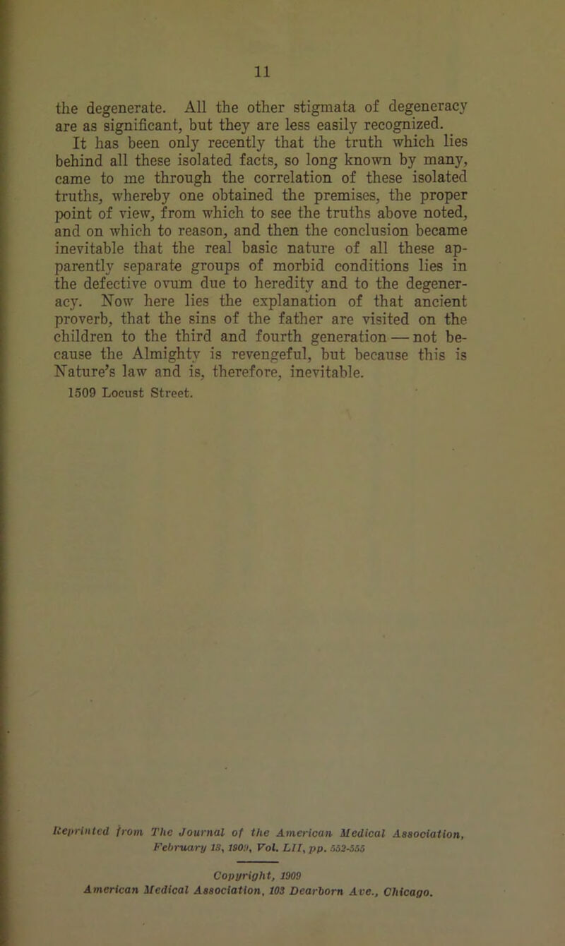 the degenerate. All the other stigmata of degeneracy are as significant, but they are less easily recognized. It has been only recently that the truth which lies behind all these isolated facts, so long known by many, came to me through the correlation of these isolated truths, whereby one obtained the premises, the proper point of view, from which to see the truths above noted, and on which to reason, and then the conclusion became inevitable that the real basic nature of all these ap- parently separate groups of morbid conditions lies in the defective ovum due to heredity and to the degener- acy. Now here lies the explanation of that ancient proverb, that the sins of the father are visited on the children to the third and fourth generation — not be- cause the Almighty is revengeful, but because this is Nature’s law and is, therefore, inevitable. 1509 Locust Street. Reprinted from The Journal of the American Medical Association, February 13, ISO:), Vol. HI, pp. 662-530 Copyright, 1009 American Medical Association, 103 Dearborn Ave., Chicago.