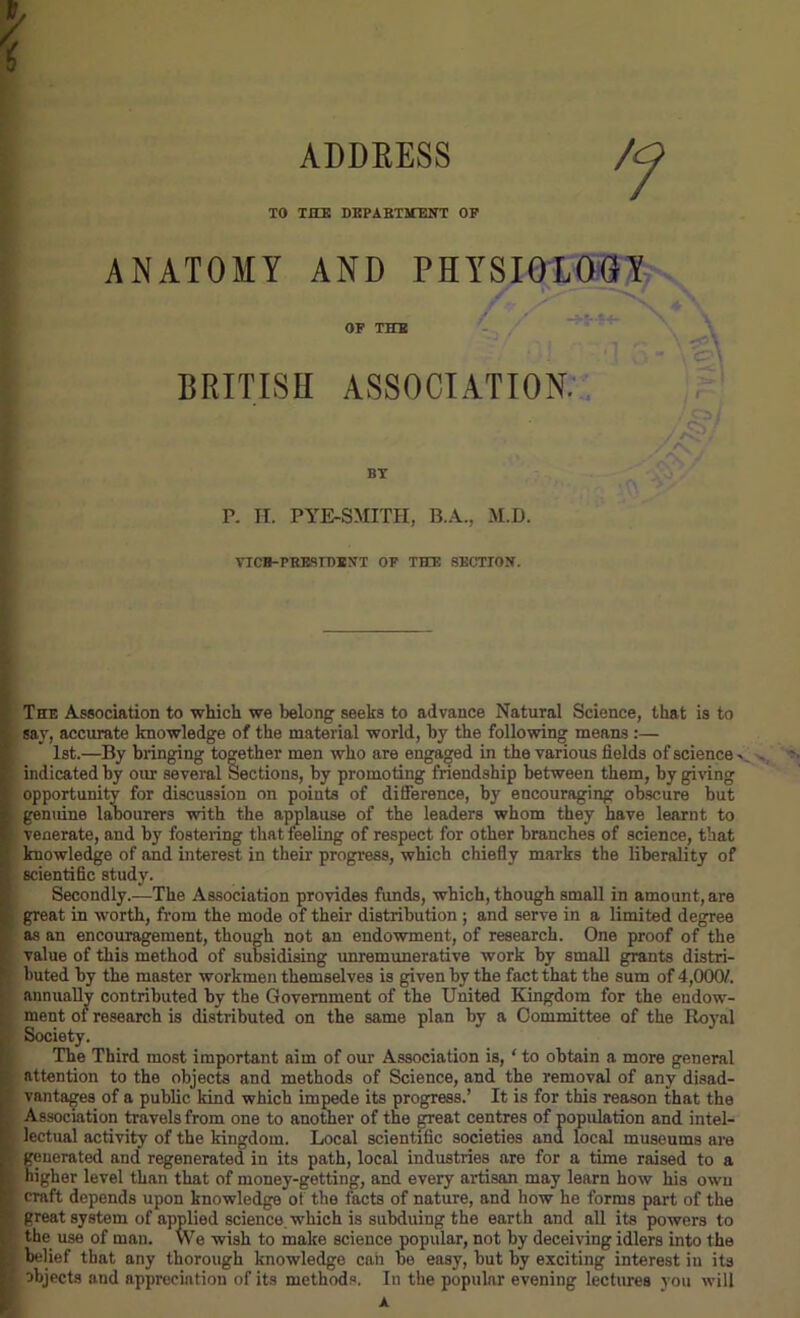 ADDRESS TO THE DEPARTMENT OP ANATOMY AND PHYSIOLOGY Jr S'1 \ OF THE BRITISH ASSOCIATION. /&! y a A‘\ * BY P. H. PYE-SMITH, B.A., M.D. VICE-PRESIDENT OP THE SECTION. The Association to which we belong seeks to advance Natural Science, that is to say, accurate knowledge of the material world, by the following means :— 1st.—By bringing together men who are engaged in the various fields of science v l indicated by our several Sections, by promoting friendship between them, by giving i opportunity for discussion on points of difference, by encouraging obscure but | genuine labourers with the applause of the leaders whom they have learnt to venerate, and by fostering that feeling of respect for other branches of science, that | knowledge of and interest in their progress, which chiefly marks the liberality of i scientific study. Secondly.—The Association provides funds, which, though small in amount, are | great in worth, from the mode of their distribution ; and serve in a limited degree as an encouragement, though not an endowment, of research. One proof of the value of this method of subsidising unremunerative work by small grants distri- buted by the master workmen themselves is given by the fact that the sum of 4,000/. annually contributed by the Government of the United Kingdom for the endow- ment of research is distributed on the same plan by a Committee of the Royal Society. The Third most important aim of our Association is, ‘ to obtain a more general attention to the objects and methods of Science, and the removal of any disad- vantages of a public kind which impede its progress.’ It is for this reason that the Association travels from one to another of the great centres of population and intel- lectual activity of the kingdom. Local scientific societies and local museums are generated and regenerated in its path, local industries are for a time raised to a higher level than that of money-getting, and every artisan may learn how his own craft depends upon knowledge of the facts of nature, and how he forms part of the great system of applied science, which is subduing the earth and all its powers to the use of man. We wish to make science popular, not by deceiving idlers into the belief that any thorough knowledge can be easy, but by exciting interest in its objects and appreciation of its methods. In the popular evening lectures you will A