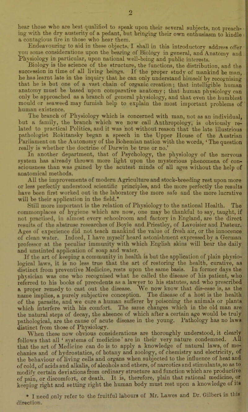hear those who are best qualified to speak upon their several subjects, not preach- ing with the dry austerity of a pedant, but bringing their own enthusiasm to kindle a contagious fire in those who hear them. Endeavouring to aid in these objects, I shall in this introductory address offer you some considerations upon the bearing of Biology in general, and Anatomy and ^Physiology in particular, upon national well-being and public interests. Biology is the science of the structure, the functions, the distribution, and the succession in time of all living beings. If the proper 6tudy of mankind be man, he has learnt late in the inquiry that he can only understand himself by recognisiug that he is but one of a vast chain of organic creation; that intelligible human anatomy must be based upon comparative anatomy; that human physiology can only be approached as a branch of general physiology, and that even the humblest mould or seaweed may furnish help to explain the most important problems of human existence. The branch of Physiology which is concerned with man, not as an individual, but a family, the branch which we now call Anthropology, is obviously re- lated to practical Politics, and it was not without reason that the late illustrious pathologist Rokitansky began a speech in the Upper House of the Austrian Parliament on the Autonomy of the Bohemian nation with the words, ‘ The question really is whether the doctrine of Darwin be true or no.’ In another department, that of Psychology, the physiology of the nervous system has already thrown more light upon tiie mysterious phenomena of con- sciousness than was gained by the acutest minds of all ages without the help of anatomical methods. All the improvements of modern Agriculture and stock-breediug rest upon more or less perfectly understood scientific principles, and the more perfectly the results have been first worked out in the laboratory the more safe and the more lucrative will be their application in the field.* Still more important is the relation of Physiology to the national Health. The commonplaces ol hygiene which are now, one may be thankful to say, taught, if not practised, in almost every schoolroom and factory in England, are the direct results of the abstruse researches of Boyle and Priestley, of Lavoisier and Pasteur. Ages of experience did not teach mankind the value of fresh air, or the innocence of clean water. Indeed, I have myself heard astonishment expressed by a German professor at the peculiar immunity with which English skins will bear the daily and unstinted application of soap and water. If the art of keeping a community in health is but the application of plain physio- logical laws, it is no less true that the art of restoring the health, curative, as distinct from preventive Medicine, rests upon the same basis. In former days the physician was one who recognised what he called the disease of his patient, who referred to his books of precedents ns a lawyer to his statutes, and who prescribed a proper remedy to cast out the disease. We now know that dis-ease is, as the name implies, a purely subjective conception. The disease of a host is the health of the parasite, and we cure a human sufferer by poisoning the animals or plants which interfere w’ith his comfort. The same changes wliich in the old man are the natural steps of decay, the absence of which after a certain age would be truly pathological, are the cause of acute disease in the young. Pathology has no laws distinct from those of Physiology. When these now’ obvious considerations are thoroughly understood, it clearly follows that all * systems of medicine’ are in their very nature condemned. All that the art of Medicine can do is to apply a knowledge of natural laws, of me- chanics and of hydrostatics, of botany and' zoology, of chemistry and electricity, of the behaviour of'living cells and organs when subjected to the influence of heat and of cold, of acids and alkalis, of alcohols and ethers, of narcotics and stimulants,so as to modify certain deviations from ordinary structure and function which are productive of pain, or discomfort, or death. It is, therefore, plain that rational medicine, or keeping right and setting right the human body must rest upon a knowledge of its * I need only refer to the fruitful labours of Mr. Lawes and Dr. Gilbert in this direction.