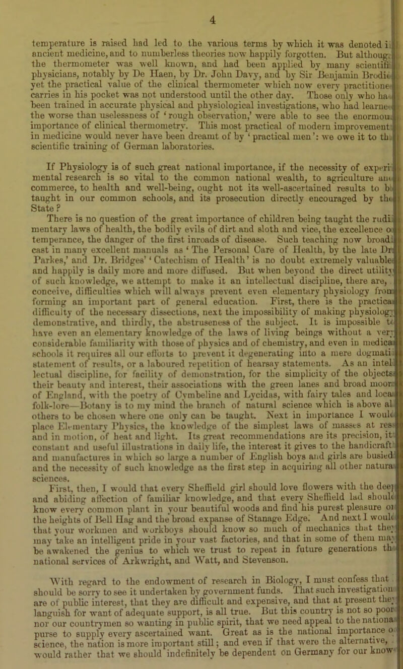 temperature is raised liad led to the various terms by which it was denoted ii : nncieut medicine, and to numberless theories now happily forgotten. But althoug. the thermometer was well known, and had been applied by many scientifi: physicians, notably by De TIaen, by Dr. John Davy, and by Sir Benjamin Brodii yet the practical value of the clinical thermometer which now every practitione carries in his pocket was not understood until the other day. Those only who ha [i been trained in accurate physical and physiological investigations, who had learneT I the worse than uselessness of ‘ rough observation,’ were able to see the enormou. , importance of clinical thermometry. This most practical of modern improvement: in medicine would never have been dreamt of by ‘ practical men’: we owe it to th scientific training of German laboratories. If Physiology is of such great national importance, if the necessity of experi mental research is 60 vital to the common national wealth, to agriculture am commerce, to health and well-being, ought not its well-ascertained results to b( taught in our common schools, and its prosecution directly encouraged by the State P There is no question of the great importance of children being taught the rudi- mentary laws of health, the bodily evils of dirt and sloth and vice, the excellence o temperance, the danger of the first inroads of disease. Such teaching now broad! cast in many excellent manuals as ‘ The Personal Care of Health, by the late Dr: I’arkes,’ and Dr. Bridges’1 Catechism of Health’ is no doubt extremely valuable, and happily is daily more and more dilfused. But when beyond the direct utility of such knowledge, we attempt to make it an intellectual discipline, there are, conceive, difficulties which will always prevent even elementary physiology from forming an important part of general education. First, there is the practical difficulty of the necessary dissections, next the impossibility of making physiology demonstrative, and thirdly, the abstruseness of the subject. It is impossible tt have even an elementary knowledge of the laws of firing beings without a very considerable familiarity with those of physics and of chemistry, and even in medico, schools it requires all our efi'oits to prevent it degenerating into a mere dogmati: statement of results, or a laboured repetition of hearsay statements. As an intei lectual discipline, for facility of demonstration, for the simplicity of the objects their beauty and interest, their associations with the green lanes and broad moor,: of England, with the poetry of Oymbeline and Lycidas, with fairy tales and loco, folk-lore—Botany is to my mind the branch of natural science which is above al others to be chosen where one only can be taught. Next in importance I woult place Elementary Physics, the knowledge of the simplest laws of masses at res- and in motion, of heat and fight. Its great recommendations are its precision, it constant and useful illustrations in daily life, the interest it gives to the handicraft: and manufactures in which so large a number of English boys and girls are busiedll and the necessity of such knowledge as the first step in acquiring all other natural sciences. First, then, I would that every Sheffield girl should love flowers with the deejl and abiding all’ection of familiar knowledge, and that every Sheffield lad shoukl know every common plant in your beautiful woods and find his purest pleasure oil the heights of Bell Hag and the'broad expanse of Stanage Edge. And next 1 wouki that vour workmen and workboys should know so much ot mechanics that the^l may take an intelligent pride in your vast factories, and that in some of them ma;| be awakened the genius to which wTe trust to repeat in future generations thofl national services of Arkwright, and Watt, and Stevenson. With regard to the endowment of research in Biology, I must confess that should be sorry to see it undertaken by government funds, that such investigation are of public interest, that they are difficult and expensive, and that at present the* languish for want of adequate support, is all true. But this country is not so poor nor our countrymen so wanting in public spirit, that we need appeal to the nations purse to supply every ascertained want. Great as is the national importance o science, the nation is more important still; and even if that were the alternatne, would rather that we should indefinitely be dependent on Germany for our know