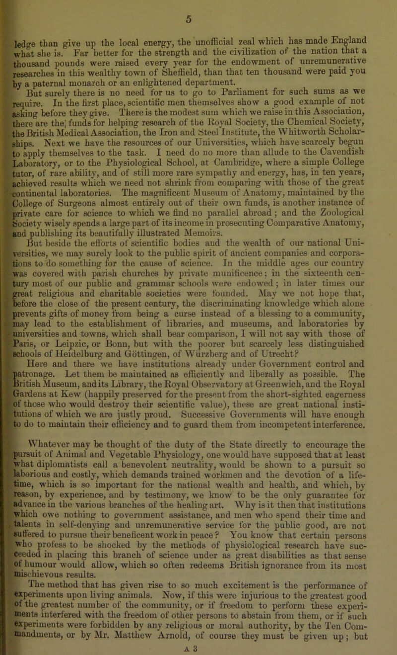 ledge than give up the local energy, the unofficial zeal which has made England what she is. Far better for the strength and the civilization of the nation that a thousand pounds were raised every year for the endowment of unremunerative researches in this wealthy town of Sheffield, than that ten thousand were paid you by a paternal monarch or an enlightened department. I But surely there is no need for us to go to Parliament for such sums as we require. In the first place, scientific men themselves show a good example of not asking before they give. There is the modest sum which we raise in this Association, there are the,' funds for helping research of the Royal Society, the Chemical Society, the British Medical Association, the Iron and Steel Institute, the Whitworth Scholar- ships. Next we have the resources of our Universities, which have scarcely begun to apply themselves to the task. I need do no more than allude to the Cavendish Laboratory, or to the Physiological School, at Cambridge, where a simple College tutor, of rare ability, and of still more rare sympathy and energy, has, in ten years, achieved results which we need not shrink from comparing with those of the great continental laboratories. The magnificent Museum of Anatomy, maintained by the College of Surgeons almost entirely out of their own funds, is another instance of private care for science to which we find no parallel abroad; and the Zoological Society wisely spends a large part of its income in prosecuting Comparative Anatomy, and publishing its beautifully illustrated Memoirs. But beside the efforts of scientific bodies and the wealth of our national Uni- versities, we may surely look to the public spirit of ancient companies and corpora- tions to do something for the cause of science. In the middle ages our country was covered with parish churches by private munificence; in the sixteenth cen- tury most of our public and grammar schools were endowed; in later times our great religious and charitable societies were founded. May we not hope that, before the close of the present century, the discriminating knowledge which alone prevents gifts of money from being a curse instead of a blessing to a community, may lead to the establishment of libraries, and museums, and laboratories by • universities and towns, which shall bear comparison, I will not say with those of Paris, or Leipzic, or Bonn, but with the poorer but scarcely less distinguished schools of Heidelburg and Gottingen, of Wiirzberg and of Utrecht? Here and there we have institutions already under Government control and patronage. Let them be maintained as efficiently and liberally as possible. The British Museum, andits Library, the Royal Observatory at Greenwich, and the Royal Gardens at Kew (happily preserved for the present from the short-sighted eagerness I of those who would destroy their scientific value), these are great national insti- | tutions of which we are justly proud. Successive Governments will have enough to do to maintain their efficiency and to guard them from incompetent interference. Whatever may be thought of the duty of the State directly to encourage the !« pursuit of Animal and Vegetable Physiology, one would have supposed that at least what diplomatists call a benevolent neutrality, would be shown to a pursuit so laborious and costly, which demands trained workmen and the devotion of a lile- • time, which is so important for the national wealth and health, and which, by Kj reason, by experience, and by testimony, we know to be the only guarantee for advance in the various branches of the healing art. Why is it then that institutions which owe nothing to government assistance, and men who spend their time and , talents in self-denying and unremunerative service for the public good, are not 8utfered to pursue their beneficent work in peace ? You know that certain persons who profess to be shocked by the methods of physiological research have suc- I Ceeded in placing this branch of science under as great disabilities as that sense of humour wmuld allow, which so often redeems British ignorance from its most mischievous results. The method that has given rise to so much excitement is the performance of experiments upon living animals. Now, if this were injurious to the greatest good of the greatest number of the community, or if freedom to perform these experi- ments interfered with the freedom of other persons to abstain from them, or if such experiments were forbidden by any religious or moral authority, by the Ten Com- mandments, or by Mr. Matthew Arnold, of course they must be given up; but
