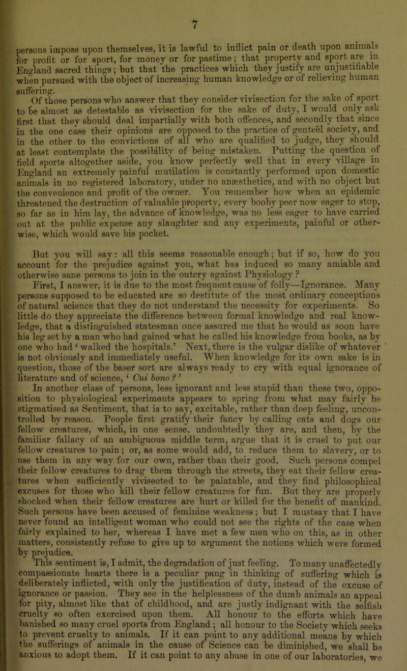 persons impose upon themselves, it is lawful to inflict pain or death upon animal'' for profit or for sport, for money or for pastime: that property and sport are m England sacred things; but that the practices which they justify are unjustifiable when pursued with the object of increasing human knowledge or of relieving human , suffering. Of those persons who answer that they consider vivisection for the sake ot sport to fie almost as detestable as vivisection for the sake of duty, I would only.ask first that they should deal impartially with both offences, and secondly that since iu the one case their opinions are opposed to the practice of genteel society, and in the other to the convictions of all who are qualified to judge, they should at least contemplate the possibility of being mistaken. Putting the question of : field sports altogether aside, you know perfectly well that in every village in i England an extremely painful mutilation is constantly performed upon domestic [ animals in no registered laboratory, under no anaesthetics, and with no object but 1 the convenience and profit of the owner. You remember how when an epidemic threatened the destruction of valuable property, every booby peer now eager to stop, [ so far as in him lay, the advance of knowledge, was no less eager to have carried k out at the public expense any slaughter and any experiments, painful or otlier- [ wise, which would save his pocket. But you will say: all this seems reasonable enough: but if so, how do you account for the prejudice against you, what has induced so many amiable and otherwise sane persons to join in the outcry against Physiology ? First, I answer, it is due to the most frequent cause of folly—Ignorance. Many persons supposed to be educated are so destitute of the most ordinary conceptions ; of natural science that they do not understand the necessity for experiments. So ■ little do they appreciate the difference between formal knowledge and real know- i ledge, that a distinguished statesman once assured me that he would as soon have his leg set by a man who had gained what he called his knowledge from books, as by one who had ‘ walked the hospitals.’ Next, there is the vulgar dislike of whatever is not obviously and immediately useful. When knowledge for its own sake is in question, those of the baser sort are always ready to cry with equal ignorance of < literature and of science, 1 Cui bono f ’ In another class of persons, less ignorant and less stupid than these two, oppo- sition to physiological experiments appears to spring from what may fairly be [ stigmatised as Sentiment, that is to say, excitable, rather than deep feeling, uncon- trolled by reason, People first gratify their fancy by calling cats and dogs our fellow creatures, which, in one sense, undoubtedly they are, and then, by the ; familiar fallacy of an ambiguous middle term, argue that it is cruel to put our fellow creatures to pain; or, as some would add, to reduce them to slavery, or to : use them in any way for our own, rather than their good. Such persons compel • their fellow creatures to drag them through the streets, they eat their fellow crea- tures when sufficiently viviseoted to be palatable, and they find philosophical K excuses for those who kill their fellow creatures for fun. But they are properly F shocked when their fellow creatures are hurt or killed for the benefit of mankind. Such persons have been accused of feminine weakness; but I mustsay that I have never found an intelligent woman who could not see the rights of the case when fairly explained to her, whereas I have met a few men who on this, as in other . matters, consistently refuse to give up to argument the notions which were formed by prejudice. This sentiment is, I admit, the degradation of just feeling. To many unaffectedly compassionate hearts there is a peculiar pang in thinldng of suffering which is deliberately inflicted, with only the justification of duty, instead of the excuse of ignorance or passion. They see in the helplessness of the dumb animals an appeal for pity, almost like that of childhood, and are justly indignant with the selfish cruelty so often exercised upon them. All honour to the efforts which have banished so many cruel sports from England ; all honour to the Society which seeks to prevent cruelty to animals. If it can point to any additional means by which the sufferings of animals in the cause of Science can be diminished, we shall be anxious to adopt them. If it can point to any abuse in one of our laboratories, we