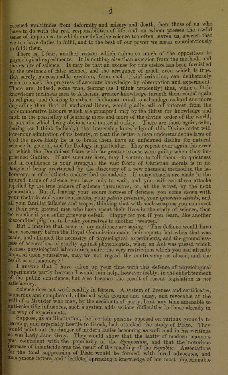 rescued multitudes from deformity and misery and death, then those of us who have to do with the real responsibilities of life, and on whom presses the awful sense of impotehce to which our defective science too often leaves us, answer that we too have duties to fulfil, and to the best of our power we mean conscientiously ~ to fulfil them. There is, I fear, another reason which animates much of the opposition to physiological experiments. It is nothing else than aversion from the methods and f the results of science. It may be that an excuse for this dislike has been furnished by the pretence of false science, and the arrogance of much even which is true. But surely, no reasonable creature, from such trivial irritation, can deliberately 2 wish to check the progress of accurate knowledge by observation and experiment. There are, indeed, some who, fearing (as I think prudently) that, while a little knowledge inclineth men to Atheism, greater knowledge turneth them round again ( to religion,’ aud desiring to subject the human mind to a bondage as hard and more degrading than that of mediaeval Borne, would gladly call off interest from the | unremunerative labours which are prompted only by the thirst for knowledge and ' faith in the possibility of learning more and more of the divine order of the world, * to pursuits which bring obvious and material utility. There are those again, who, ■ fearing (as I think foolishly) that increasing knowledge of this Divine order will lower our admiration of its beauty, or that the better a man understands the laws of God the more likely he is to break them, have an unfeigned dislike for natural K science in general, and for Biology in particular. They repeat over again the error of which the Dominican friars with far greater excuse were guilty when they im- L prisoned Galileo. If any such are here, may I venture to tell them—in quietness and in confidence is your strength: the vast fabric of Christian morals is in no danger of being overturned by the discovery of a new chemical method in the la- boratory, or of a hitherto undescribed animalcule. If noisy attacks are made in the injured name of science, you have only to wait, and you will see these attacks repelled by the true leaders of science themselves, or, at the worst, by the next generation. But if, leaving your secure fortress of defence, you come down with ; your rhetoric and your sentiments, your petitio pnncipii, your ignoratio elenchi, and all your familiar fallacies and trope0, thinking that with such weapons you can meet on their own ground men who have spent their lives in the study of science, then no wonder if you suffer grievous defeat. Happy for you if you learn, like another : discomfited pilgrim, to betake yourselves to another ‘weapon.’ ■ But I imagine that some of my audience are saying: ‘ This defence would have ■ been necessary before the Boyal Commission made their report; but when that was ■ made, and affirmed the necessity of physiological experiments, and the groundless- ■ ness of accusations of cruelty against physiologists, when an Act was passed which ■licenses physiological laboratories, under the very restrictions which you bad already v imposed upon yourselves, may we not regard the controversy as closed, and the * result as satisfactory P ’ I answer that I have taken up your time with this defence of physiological experiments partly because I would fain help, however feebly, in the enlightenment of the public conscience, but also because the result of recent legislation is not satisfactory. Science does not work readily in fetters. A system of licenses and certificates, J numerous and complicated, obtained with trouble and delay, and revocable at the 9 will of a Minister who may, by the accidents of party, be at any time amenable to anti-scientific influences, such a system adds serious difficulties to those already in * the way of experiments. H Suppose, as an illustration, that certain persons opposed on various grounds to i learning, and especially hostile to Greek, had attacked the study of Plato. They would point out the danger of modern ladies becoming as well read in his writings as was Lady Jane Grey. They would show that the laxity of modern manners was coincident with the popularity of the Symposium, and that the notorious increase ol infanticide was the result of the teaching of the -Republic. Associations for the total suppression of Plato would be formed, with hired advocates, and anonymous letters, aud ‘ leaflets,’ spreading a knowledge of his most objectionable