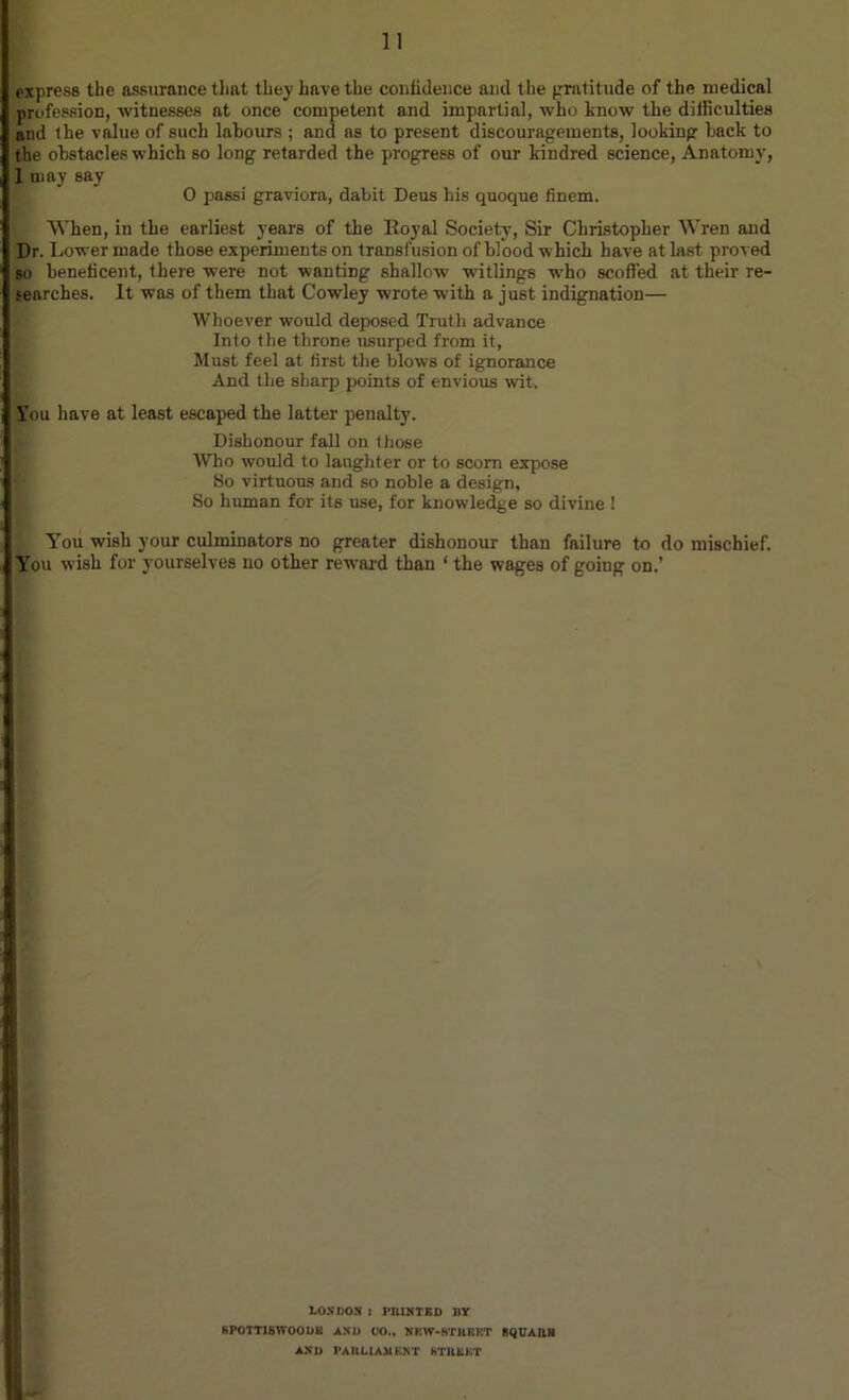 express the assurance that they have the confidence and the gratitude of the medical profession, witnesses at once competent and impartial, who know the difficulties and the value of such labours ; and as to present discouragements, looking back to the obstacles which so long retarded the progress of our kindred science, Anatomy, 1 may say 0 passi graviora, dabit Deus his quoque finem. When, in the earliest years of the Koyal Society, Sir Christopher Wren and Dr. Lower made those experiments on transfusion of blood which have at last proved so beneficent, there were not wanting shallow' w'itlings w'ho scoffed at their re- searches. It was of them that Cowley wrote with a just indignation— Whoever would deposed Truth advance Into the throne usurped from it, Must feel at first the blows of ignorance And the sharp points of envious wit. l'ou have at least escaped the latter penalty. Dishonour fall on those Who would to laughter or to scorn expose So virtuous and so noble a design, So human for its use, for knowledge so divine ! You wish your culminators no greater dishonour than failure to do mischief. You wish for yourselves no other reward than ‘ the wages of going on.’ LOSUOS : PRINTED »Y SPOTT1BWOODK AND CO., NKW-STRKRT flQCARB AND PARLIAMENT STREET