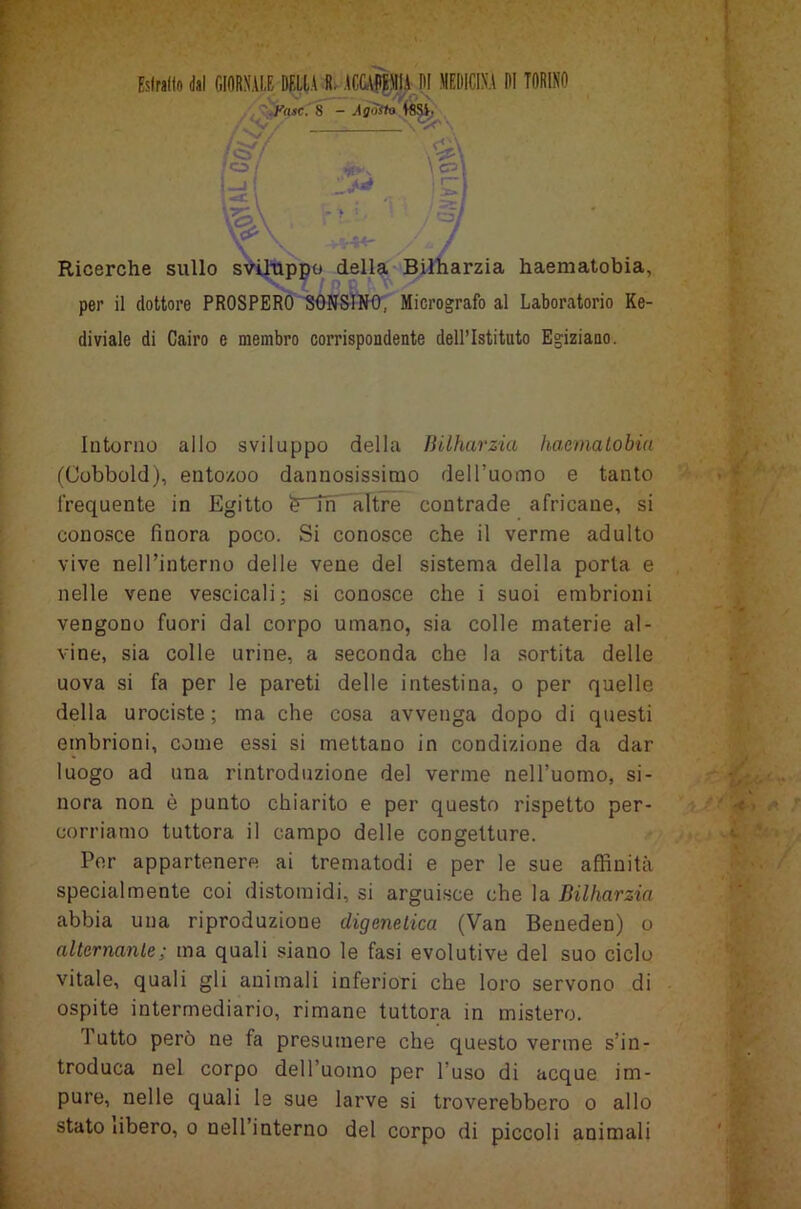 Estrailo dal GIORNALE DELIA R. ACCADEMIA DI MEDICINA DI TORINO Fase. 8 - A gotta WSi> • ■ '/ . VP \ Ricerche sullo sviluppo della Bilharzia haematobia, per il dottore PROSPERO SONS INO', Micrografo al Laboratorio Ke- diviale di Cairo e membro corrispondente dell’Istituto Egiziano. Intorno allo sviluppo della Bilharzia haematobia (Cobbold), entozoo dannosissimo dell’uomo e tanto frequente in Egitto ìrTn altre contrade africane, si conosce finora poco. Si conosce che il verme adulto vive nell’interno delle vene del sistema della porta e nelle vene vescicali; si conosce che i suoi embrioni vengono fuori dal corpo umano, sia colle materie al- vine, sia colle urine, a seconda che la sortita delle uova si fa per le pareti delle intestina, o per quelle della urociste; ma che cosa avvenga dopo di questi embrioni, come essi si mettano in condizione da dar luogo ad una rintroduzione del verme nell’uomo, si- nora non è punto chiarito e per questo rispetto per- corriamo tuttora il campo delle congetture. Per appartenere ai trematodi e per le sue affinità specialmente coi distomidi, si arguisce che la Bilharzia abbia una riproduzione digenetica (Van Beneden) o alternante; ma quali siano le fasi evolutive del suo ciclo vitale, quali gli animali inferiori che loro servono di ospite intermediario, rimane tuttora in mistero. 1 utto però ne fa presumere che questo verme s’in- troduca nel corpo dell’uomo per l’uso di acque im- pure, nelle quali le sue larve si troverebbero o allo stato ùbero, o nell interno del corpo di piccoli animali