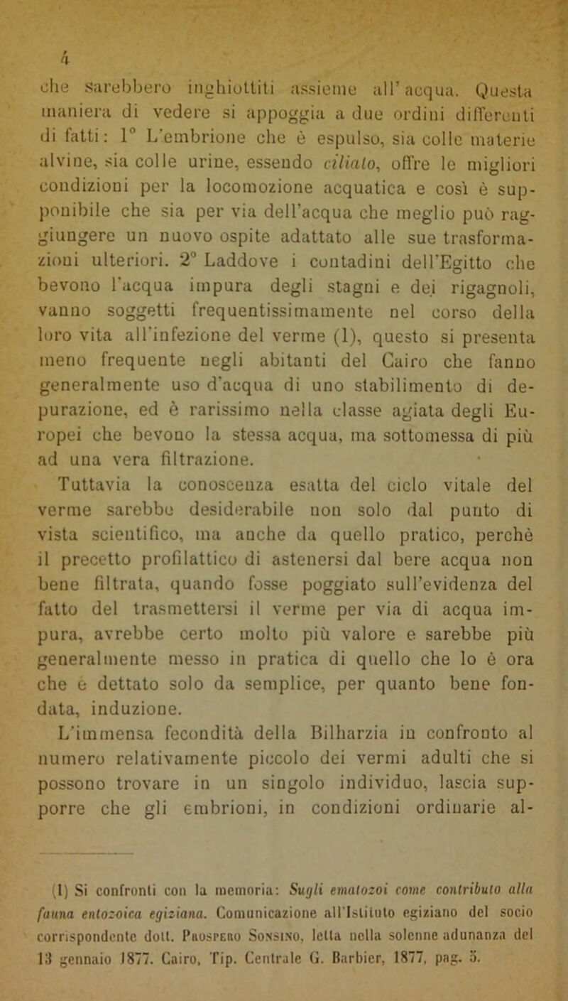 ohe sarebbero inghiottiti assieme all’acqua. Questa maniera di vedere si appoggia a due ordini differenti di latti: 1‘ L embrione che è espulso, sia colle materie alvine, sia colle urine, essendo cilialo, offre le migliori condizioni per la locomozione acquatica e così è sup- ponibile che sia per via dell'acqua che meglio può rag- giungere un nuovo ospite adattato alle sue trasforma- zioni ulteriori. 2° Laddove i contadini dell'Egitto che bevono l'acqua impura degli stagni e dei rigagnoli, vanno soggetti frequentissimamente nel corso della loro vita all'infezione del verme (1), questo si presenta meno frequente negli abitanti del Cairo che fanno generalmente uso d'acqua di uno stabilimento di de- purazione, ed è rarissimo nella classe agiata degli Eu- ropei che bevouo la stessa acqua, ma sottomessa di più ad una vera filtrazione. Tuttavia la conoscenza esatta del ciclo vitale del verme sarebbe desiderabile non solo dal punto di vista scientifico, ma anche da quello pratico, perchè il precetto profilattico di astenersi dal bere acqua non bene filtrata, quando fosse poggiato sull’evidenza del fatto del trasmettersi il verme per via di acqua im- pura, avrebbe certo molto più valore e sarebbe più generalmente messo in pratica di quello che lo è ora che ò dettato solo da semplice, per quanto bene fon- data, induzione. L'immensa fecondità della Bilharzia in confronto al numero relativamente piccolo dei vermi adulti che si possono trovare in un singolo individuo, lascia sup- porre che gli embrioni, in condizioni ordinarie al- (I) Si confronti con la memoria: Sugli emalozoi come contributo alla fauna enlozoica egiziana. Comunicazione allTsUtulo egiziano del socio corrispondente doli, [’iiosteiio Sonsino, Iella nella solenne adunanza del 13 gennaio 1877. Cairo. Tip. Centrale G. Barbier, 1877, pag. a.