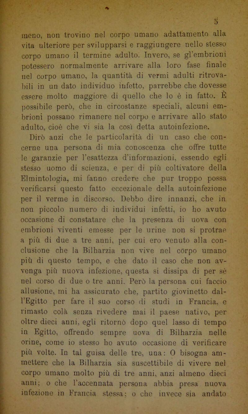 meno, non trovino nel corpo umano adattamento alla vita ulteriore per svilupparsi e raggiungere nello stesso corpo umano il termine adulto. Invero, se gl’embrioni potessero normalmente arrivare alla loro fase finale nel corpo umano, la quantità di vermi adulti ritrova- bili in un dato individuo infetto, parrebbe che dovesse essere molto maggiore di quello che lo è in fatto. È possibile però, che in circostanze speciali, alcuni em- brioni possano rimanere nel corpo e arrivare allo stato adulto, cioè che vi sia la così detta autoinfezione. Dirò anzi che le particolarità di un caso che con- cerne una persona di mia conoscenza che offre tutte le garanzie per l’esattezza d’informazioni, essendo egli stesso uomo di scienza, e per di più coltivatore della Elmintologia, mi fanno credere che pur troppo possa verificarsi questo fatto eccezionale della autoinfezione per il verme in discorso. Debbo dire innanzi, che in non piccolo numero di individui infetti, io ho avuto occasione di constatare che la presenza di uova con embrioui viventi emesse per le urine non si protrae a più di due a tre anni, per cui ero venuto alla con- clusione che la Bilharzia non vive nel còrpo umano più di questo tempo, e che dato il caso che non av- venga più nuova infezione, questa si dissipa di per sè nel corso di due o tre anni. Però la persona cui faccio allusione, mi ha assicurato che, partito giovinetto dal- l’Egitto per fare il suo corso di studi in Francia, e rimasto colà senza rivedere mai il paese nativo, per oltre dieci anni, egli ritornò dopo quel lasso di tempo in Egitto, offrendo sempre uova di Bilharzia nelle orine, come io stesso ho avuto occasione di verificare più volte. In tal guisa delle tre, una: 0 bisogna am- mettere che la Bilharzia sia suscettibile di vivere nel corpo umano molto più di tre anni, anzi almeno dieci anni; o che l’accennata persona abbia presa nuova infezione in Francia stessa; o che invece sia andato