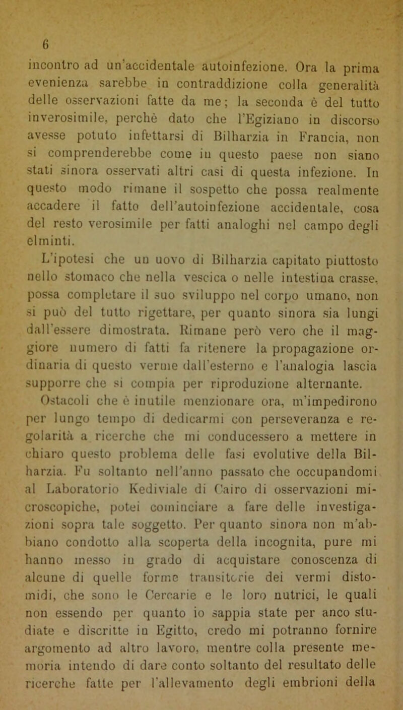 incontro ad un accidentale autoinfezione. Ora la prima evenienza sarebbe in contraddizione colla generalità delle osservazioni fatte da me; la seconda è del tutto inverosimile, perchè dato che l'Egiziano in discorso avesse potuto infettarsi di Bilharzia in Francia, non si comprenderebbe come in questo paese non siano stati sinora osservati altri casi di questa infezione. In questo modo rimane il sospetto che possa realmente accadere il fatto dell’autoinfezione accidentale, cosa del resto verosimile per fatti analoghi nel campo degli elminti. L'ipotesi che un uovo di Bilharzia capitato piuttosto nello stomaco che nella vescica o nelle intestina crasse, possa completare il suo sviluppo nel corpo umano, non si può del tutto rigettare, per quanto sinora sia lungi dall’essere dimostrata. Rimane però vero che il mag- giore numero di fatti fa ritenere la propagazione or- dinaria di questo verme dall'esterno e l’analogia lascia supporre che si compia per riproduzione alternante. Ostacoli che è inutile menzionare ora, m’impedirono per lungo tempo di dedicarmi con perseveranza e re- golarità a ricerche che mi conducessero a mettere in chiaro questo problema delle fasi evolutive della Bil- harzia. Fu soltanto nell'anno passato che occupandomi al Laboratorio Kediviale di Cairo di osservazioni mi- croscopiche, potei cominciare a fare delle investiga- zioni sopra tale soggetto. Per quanto sinora non m’ab- biano condotto alla scoperta della incognita, pure mi hanno messo in grado di acquistare conoscenza di alcune di quelle forme transitorie dei vermi disto- midi, che sono le Cercarie e le loro nutrici, le quali non essendo per quanto io sappia state per anco stu- diate e discritte iu Egitto, credo mi potranno fornire argomento ad altro lavoro, mentre colla presente me- moria intendo di dare conto soltanto del resultato delle ricerche fatte per l'allevamento degli embrioni della