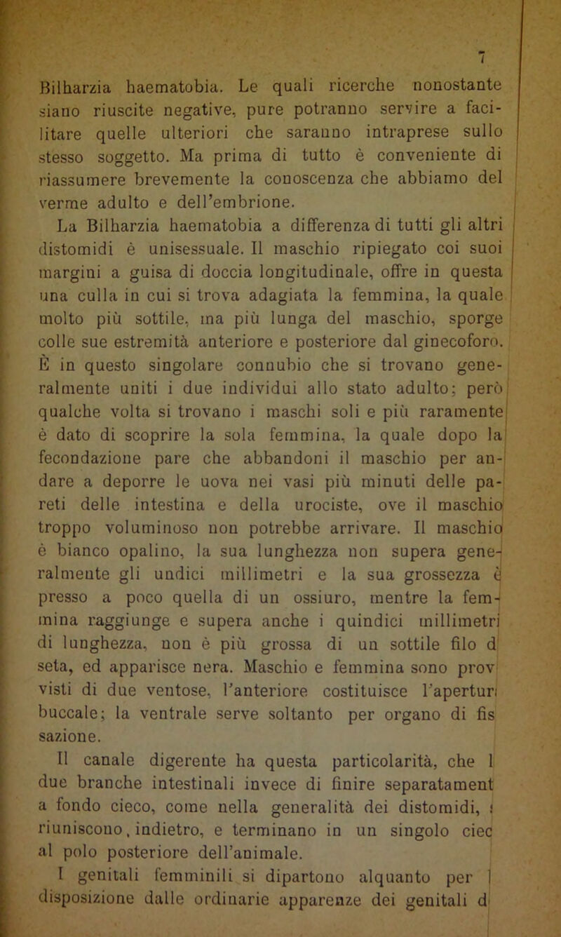 I Bilharzia haematobia. Le quali ricerche nonostante siano riuscite negative, pure potranno servire a faci- litare quelle ulteriori che saranno intraprese sullo stesso soggetto. Ma prima di tutto è conveniente di riassumere brevemente la conoscenza che abbiamo del verme adulto e dell’embrione. La Bilharzia haematobia a differenza di tutti gli altri j distomidi è unisessuale. Il maschio ripiegato coi suoi I margini a guisa di doccia longitudinale, offre in questa ' una culla in cui si trova adagiata la femmina, la quale molto più sottile, ma più lunga del maschio, sporge colle sue estremità anteriore e posteriore dal ginecoforo. È in questo singolare connubio che si trovano gene- ralmente uniti i due individui allo stato adulto; però qualche volta si trovano i maschi soli e più raramente è dato di scoprire la sola femmina, la quale dopo la fecondazione pare che abbandoni il maschio per an- dare a deporre le uova nei vasi più minuti delle pa- reti delle intestina e della urociste, ove il maschio troppo voluminoso non potrebbe arrivare. Il maschio è bianco opalino, la sua lunghezza non supera gene-j ralmente gli undici millimetri e la sua grossezza a presso a poco quella di un ossiuro, mentre la fem- mina raggiunge e supera anche i quindici millimetri di lunghezza, non è più grossa di un sottile filo d seta, ed apparisce nera. Maschio e femmina sono prov- visti di due ventose, l’anteriore costituisce l'aperturi buccale; la ventrale serve soltanto per organo di fìs sazione. Il canale digerente ha questa particolarità, che 1 due branche intestinali invece di finire separatament a fondo cieco, come nella generalità dei distomidi, ! riuniscono, indietro, e terminano in un singolo ciec al polo posteriore deH’animale. I genitali femminili si dipartono alquanto per 1