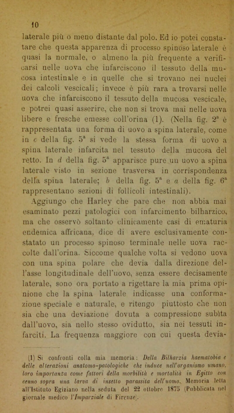 laterale più o meno distante dal polo. Ed io potei consta- tare che questa apparenza di processo spinoso laterale è quasi la normale, o almeno la più frequente a verifi- carsi nelle uova che infarciscono il tessuto della mu- cosa intestinale e in quelle che si trovano nei nuclei dei calcoli vescicali; invece è più rara a trovarsi nelle uova che infarciscono il tessuto della mucosa vescicale, e potrei quasi asserire, che non si trova mai nelle uova libere e fresche emesse coll’orina (1). (Nella fig. 2“ è rappresentata una forma di uovo a spina laterale, come in c della fig. 5a si vede la stessa forma di uovo a spina laterale infarcita nel tessuto della mucosa del retto. In d della fig. 5“ apparisce pure un uovo a spina laterale visto in sezione trasversa in corrispondenza della spina laterale; b della fig. 5“ e a della fig. 6a rappresentano sezioni di follicoli intestinali). Aggiungo che llarley che pare che non abbia mai esaminato pezzi patologici con infarcimento bilharzico, ma che osservò soltanto clinicamente casi di ematuria endemica afiricana, dice di avere esclusivamente con- statato un processo spinoso terminale nelle uova rac- colte dall’orina. Siccome qualche volta si vedono uova con una spina polare che devia dalla direzione del- l’asse longitudinale dell’uovo, senza essere decisamente laterale, sono ora portato a rigettare la mia prima opi- nione che la spina laterale indicasse una conforma- zione speciale e naturale, e ritengo piuttosto che non sia che una deviazione dovuta a compressione subita dall’uovo, sia nello stesso ovidutto, sia nei tessuti in- farciti. La frequenza maggiore con cui questa devia- li) Si confronti colla mia memoria: Della fìilharzia haemalobia c delle alterazioni anatomo-palologichc che induce nell’organismo umano, loro importanza come fattori della morbilità e mortalità in Egitto con cenno sopra una larva di insello parassita dell'uomo.. Memoria Iella all'Istituto Egiziano nella seduta del *22 ottobre. 1875 (Pubblicata nel giornale medico l'Imparziale di Firenze).