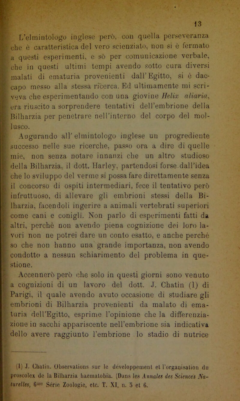 L’elmintologo inglese però, con quella perseveranza che è caratteristica del vero scienziato, non si è fermato a questi esperimenti, e sò per comunicazione verbale, che in questi ultimi tempi avendo sotto cura diversi malati di ematuria provenienti dall’Egitto, si è dac- capo messo alla stessa ricerca. Ed ultimamente mi scri- veva che esperimentando con una giovine Helix aliarla, era riuscito a sorprendere tentativi dell’embrione della Bilharzia per penetrare nell’interno del corpo del mol- lusco. Augurando all’ elmintologo inglese un progrediente successo nelle sue ricerche, passo ora a dire di quelle mie, non senza notare innanzi che un altro studioso della Bilharzia, il dott. Harley. partendosi forse.dall’idea che lo sviluppo del verme si possa fare direttamente senza il concorso di ospiti intermediari, fece il tentativo però infruttuoso, di allevare gli embrioni stessi della Bi- lharzia, facendoli ingerire a animali vertebrati superiori come cani e conigli. Non parlo di esperimenti fatti da altri, perchè non avendo piena cognizione dei loro la- vori non ne potrei dare un conto esatto, e anche perchè so che non hanno una grande importanza, non avendo condotto a nessun schiarimento del problema in que- stione. Accennerò però che solo in questi giorni sono venuto a cognizioni di un lavoro del dott. J. Chatin (1) di Parigi, il quale avendo avuto occasione di studiare gli embrioni di Bilharzia provenienti da malato di ema- turia dell’Egitto, esprime l’opinione che la differenzia- zione in sacchi appariscente nell’embrione sia indicativa dello avere raggiunto l’embrione lo stadio di nutrice (I) J. Chatin. Observalions sur le développement et l’organisation du proscolex de la Bilharzia hacinatobia. (Dans les Annales des Sciences Na- turelles, G100 Sèrie Zoologie, ctc. T. XI, n. 5 et ti.