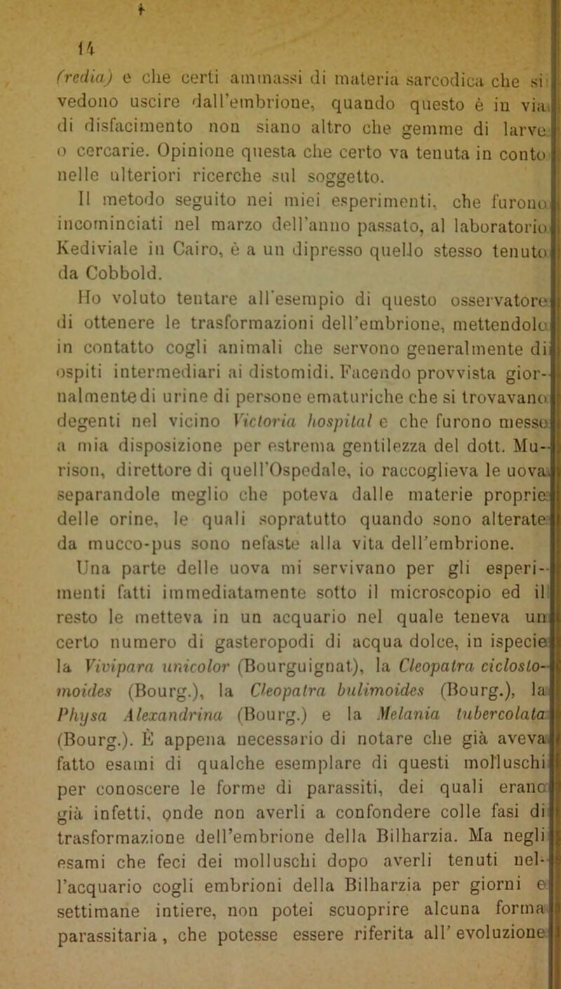 f H (redia) e che certi ammassi di materia sarcodica che si vedono uscire dalPembrione, quando questo è in via. di disfacimento non siano altro che gemme di larve o cercarie. Opinione questa che certo va tenuta in conto nelle ulteriori ricerche sul soggetto. Il metodo seguito nei miei esperimenti, che furono incominciati nel marzo dell'anno passato, al laboratorio Kediviale in Cairo, è a un dipresso quello stesso tenuto da Cobbold. Ho voluto tentare all'esempio di questo osservatore di ottenere le trasformazioni dell’embrione, mettendola in contatto cogli animali che servono generalmente di ospiti intermediari ai distomidi. Facendo provvista gior- nalmente di urine di persone ematuriche che si trovavano degenti nel vicino Victoria hospital e che furono messe a mia disposizione per estrema gentilezza del dott. Mu- risoti, direttore di quell'ospedale, io raccoglieva le uova, separandole meglio che poteva dalle materie proprie: delle orine, le quali sopratutto quando sono alterate da mucco-pus sono nefaste alla vita dell’embrione. Una parte delle uova mi servivano per gli esperi- menti fatti immediatamente sotto il microscopio ed illi resto le metteva in un acquario nel quale teneva unii certo numero di gasteropodi di acqua dolce, in ispeciejl la Vivipara unicolor (Bourguignat), la Cleopatra cic/os/o-ll moides (Bourg.), la Cleopatra bulimoides (Bourg.), la|| Physa Alexandrina (Bourg.) e la Melania tubercolata II (Bourg.). È appena necessario di notare che già avevalj fatto esami di qualche esemplare di questi molluschill per conoscere le forme di parassiti, dei quali erauc già infetti, onde non averli a confondere colle fasi di trasformazione dell’embrione della Bilharzia. Ma negli esami che feci dei molluschi dopo averli tenuti nel- l’acquario cogli embrioni della Bilharzia per giorni e settimane intiere, non potei scuoprire alcuna forma parassitarla, che potesse essere riferita all’ evoluzione