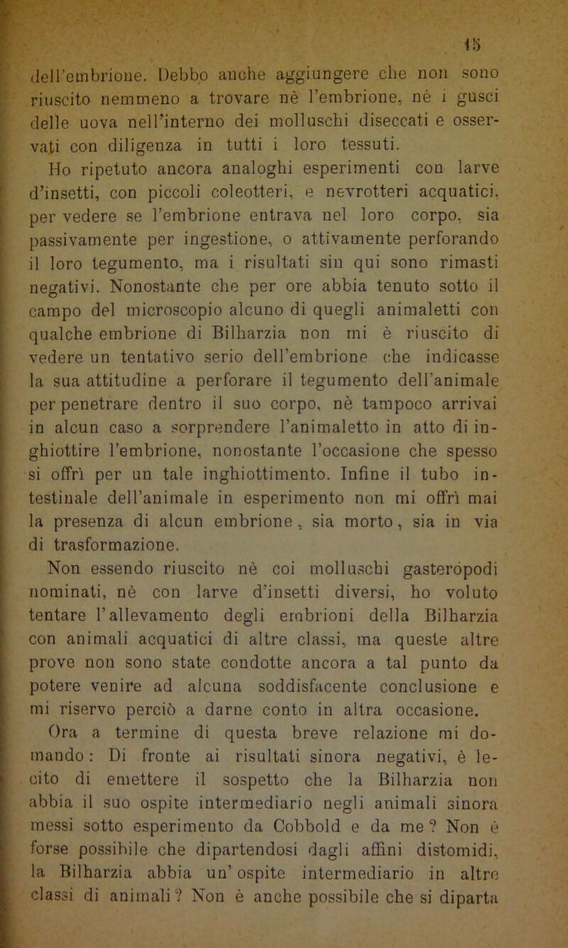 del l’embrione. Debbo anche aggiungere che non sono riuscito nemmeno a trovare nè l’embrione, nè 1 gusci delle uova nell’interno dei molluschi diseccati e osser- vati con diligenza in tutti i loro tessuti. Ho ripetuto ancora analoghi esperimenti con larve d’insetti, con piccoli coleotteri, e nevrotteri acquatici, per vedere se l’embrione entrava nel loro corpo, sia passivamente per ingestione, o attivamente perforando il loro tegumento, ma i risultati sin qui sono rimasti negativi. Nonostante che per ore abbia tenuto sotto il campo del microscopio alcuno di quegli animaletti con qualche embrione di Bilharzia non mi è riuscito di vedere un tentativo serio dell’embrione che indicasse la sua attitudine a perforare il tegumento dell’animale per penetrare dentro il suo corpo, nè tampoco arrivai in alcun caso a sorprendere l’animaletto in atto di in- ghiottire l’embrione, nonostante l’occasione che spesso si offrì per un tale inghiottimento. Infine il tubo in- testinale dell’animale in esperimento non mi offrì mai la presenza di alcun embrione , sia morto , sia in via di trasformazione. Non essendo riuscito nè coi molluschi gasteropodi nominati, nè con larve d’insetti diversi, ho voluto tentare l’allevamento degli embrioni della Bilharzia con animali acquatici di altre classi, ma queste altre prove non sono state condotte ancora a tal punto da potere venire ad alcuna soddisfacente conclusione e mi riservo perciò a darne conto in altra occasione. Ora a termine di questa breve relazione mi do- mando: Di fronte ai risultati sinora negativi, è le- cito di emettere il sospetto che la Bilharzia non abbia il suo ospite intermediario negli animali sinora messi sotto esperimento da Cobbold e da me ? Non è forse possibile che dipartendosi dagli affini distomidi, la Bilharzia abbia un’ ospite intermediario in altre classi di animali? Non è anche possibile che si diparta