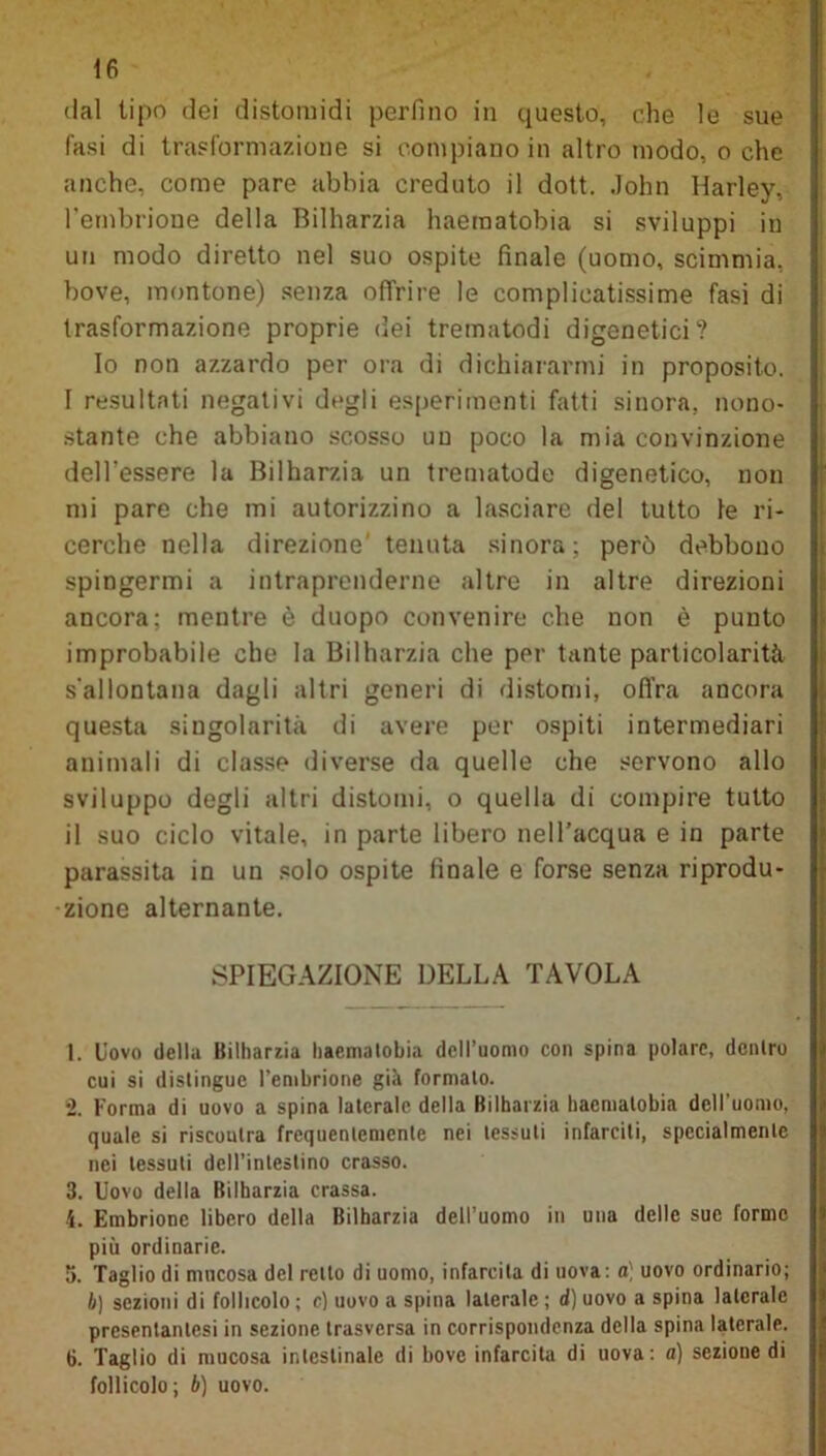 dal tipo dei distomidi perfino in questo, che le sue fasi di trasformazione si compiano in altro modo, o che anche, come pare abbia creduto il dott. John Harley, l’embrione della Bilharzia haeraatobia si sviluppi in un modo diretto nel suo ospite finale (uomo, scimmia, bove, montone) senza offrire le complicatissime fasi di trasformazione proprie dei trematodi digenetici? Io non azzardo per ora di dichiararmi in proposito. I resultati negativi degli esperimenti fatti sinora, nono- stante che abbiano scosso un poco la mia convinzione dell'essere la Bilharzia un trematode digenetico, non mi pare che mi autorizzino a lasciare del tutto le ri- cerche nella direzione' tenuta sinora; però debbono spingermi a intraprenderne altre in altre direzioni ancora; mentre è duopo convenire che non è punto improbabile che la Bilharzia che per tante particolarità s’allontana dagli altri generi di distomi, ofi’ra ancora questa singolarità di avere per ospiti intermediari animali di classe diverse da quelle che servono allo sviluppo degli altri distomi, o quella di compire tutto il suo ciclo vitale, in parte libero nell’acqua e in parte parassita in un solo ospite finale e forse senza riprodu- zione alternante. SPIEGAZIONE DELLA TAVOLA 1. Uovo della Bilharzia haematobia dell’uomo con spina polare, dentro cui si distingue l’embrione già formato. *2. Forma di uovo a spina laterale della Bilharzia haematobia dell’uomo, quale si riscontra frequentemente nei tessuti infarciti, specialmente nei tessuti deH'inleslino crasso. 3. Uovo della Bilharzia crassa. i. Embrione libero della Bilharzia dell’uomo in una delle sue forme più ordinarie. 5. Taglio di mucosa del retto di uomo, infarcita di uova: a) uovo ordinario; lj) sezioni di follicolo ; c) uovo a spina laterale ; d) uovo a spina laterale presentanlesi in sezione trasversa in corrispondenza della spina laterale. 6. Taglio di mucosa intestinale di bove infarcita di uova: a) sezione di follicolo; b) uovo.