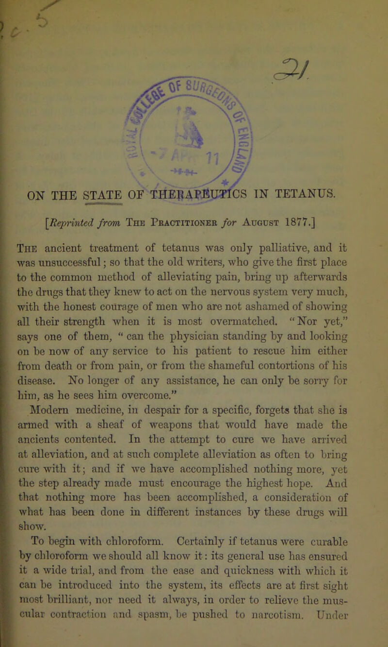 [Rq>iinted from The Pkactitionee for August 1877.] The ancient treatment of tetanus was only palliative, and it was unsuccessful; so that the old writers, who give the first place to the common method of alleviating pain, biing up afterwards the drugs that they knew to act on the nervous system very much, with the honest courage of men who are not ashamed of showing all their strength when it is most overmatched. “Nor yet,” says one of them, “ can the physician standing by and looking on be now of any service to his patient to rescue him either from death or from pain, or from the shameful contortions of his disease. No longer of any assistance, he can only be sorry for him, as he sees him overcome.” Modern medicine, in despair for a specific, forgets that she is armed with a sheaf of weapons that would have made the ancients contented. In the attempt to cure we have arrived at alleviation, and at such complete alleviation as often to bring cure with it; and if we have accomplished nothing more, yet the step already made must encourage the highest hope. And that nothing more has been accomplished, a consideration of what has been done in different instances by these drugs wiU show. To begin with chloroform. Certainly if tetanus were curable by chloroform we should all know it: its general use has ensured it a wide trial, and from the ease and quickness with which it can be introduced into the system, its effects are at first sight most brilliant, nor need it always, in order to relieve the mus- cular contraction and spasm, be pushed to narcotism. Under