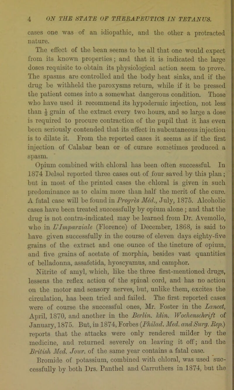 cases one was of an idiopathic, and the other a protracted nature. The effect of the bean seems to he all that one would expect from its known properties; and that it is indicated the large doses requisite to obtain its physiological action seem to prove. The spasms are controlled and the body heat sinks, and if the di-ug be withheld the paroxysms return, while if it be pressed the patient comes into a somewhat dangerous condition. Those who have used it recommend its hypodermic injection, not less than J grain of the extract every two hours, and so large a dose is required to procure contraction of the pupil that it has even been seriously contended that its effect in subcutaneous injection is to dilate it. From the reported cases it seems as if the first injection of Calabar bean or of curare sometimes produced a spasm. Opium combined with chloiul has been often successful In 1874 Delsol reported three cases out of fom- saved by tliis plan; but in most of the printed cases the chloral is given in such predominance as to claim more than lialf the merit of the cure. A fatiil case will be found in Proyrls Mid., July, 1875. Alcoholic cases have been treated successfully by opium alone ; and that the drug is not contra-indicated may be learned from Dr. Avemollo, who in L'Imparziale (Florence) of December, 1868, is said to have given successfully in the course of eleven days eighty-five grains of the extract and one ounce of the tincture of opium, and five grains of acetate of morphia, besides vast quantities of belladonna, assafetida, hyoscyamus, and camphor. Nitrite of amyl, which, like the three first-mentioned drugs, lessens the reflex action of the spinal cord, and has no action on the motor and sensory nerves, but, unlike them, excites tlie circulation, has been tried and failed. The firet reported cases were of course the successful ones, Mr. Foster in the Lancet, April, 1870, and another in the Berlin, klin. Wochcnschrift of January, 1875. But, in 1874, Forbes (Philad. Med. and Surg. Rep.) reports that the attacks were only rendered milder by the medicine, and returned severely on leaving it off; and the British Med. Jour, of the same year contains a fatal case. Bromide of potassium, combined with cliloral, was used suc- cessfully by both Drs. Panthel and Carruthers in 1874, but the