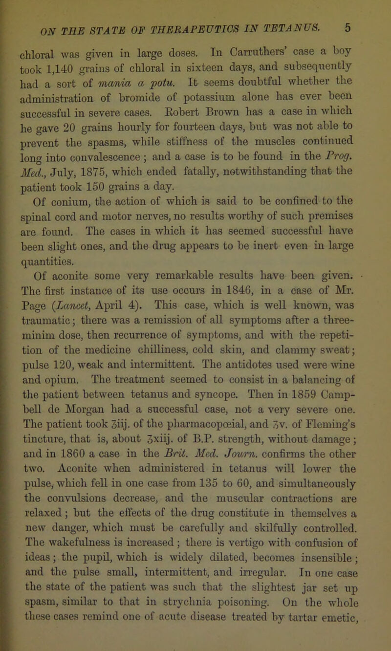 chloral was given in large doses. In Carrnthers’ case a boy took 1,140 gi’aius of chloral in sixteen days, and subsequently had a sort of mania a potu. It seems doubtful whether the administration of bromide of potassium alone has ever been successful in severe cases. Eobert Brown has a case in which he gave 20 grains hourly for fourteen days, but was not able to prevent the spasms, while stiffness of the muscles continued long into convalescence ; and a case is to be found in the Prog. Med., July, 1875, which ended fatally, notwithstanding that the patient took 150 grains a day. Of conium, the action of which is said to be confined to the spinal cord and motor nerves, no results worthy of such premises are foimd. The cases in which it has seemed successful have been slight ones, and the di’ug appears to be inert even in large quantities. Of aconite some very remarkable results have been given. • The first instance of its use occurs in 1846, in a case of Mr. Page (Lancet, April 4). This case, which is well known, was traumatic; there was a remission of all symptoms after a three- minim dose, then recurrence of symptoms, and with the repeti- tion of the medicine chilliness, cold skin, and clammy sweat; pulse 120, weak and intermittent. The antidotes used were wine and opium. The treatment seemed to consist in a balancing of the patient between tetanus and syncope. Then in 1859 Camp- bell de Morgan had a successful case, not a very severe one. The patient took 3iij. of the pharmacopceial, and 3v. of Fleming’s tincture, that is, about 3xiij. of B.P. strength, without damage ; and in 1860 a case in the Brit. Med. Joum. confirms the other two. Aconite when administered in tetanus will lower the pulse, which fell in one case from 135 to 60, and simrdtaneously the convulsions decrease, and the muscidar contractions are relaxed; but the effects of the drug constitute in themselves a new danger, which must be carefully and skilfully controlled. The wakefulness is increased ; there is vertigo with confusion of ideas; the pupil, which is widely dilated, becomes insensible; and the pulse smaU, intermittent, and irregular. In one case the state of the patient was such that the slightest jar set up spasm, similar to that in strychnia poisoning. On the whole these cases remind one of acute disease treated by tartar emetic.