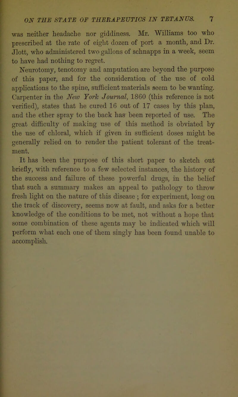 was neither headache nor giddiness. Mr. Williams too who prescribed at the rate of eight dozen of port a month, and Dr. Jlott, who administered two gallons of schnapps in a week, seem to have had nothing to regret. Neurotomy, tenotomy and amputation are beyond the purpose of this paper, and for the consideration of the use of cold applications to the spine, sufficient materials seem to he wanting. Carpenter in the New York Journal, 1860 (this reference is not verified), states that he cured 16 out of 17 cases by this plan, and the ether spray to the back has been reported of use. The great difficulty of making use of this method is obviated by the use of chloral, which if given in sufficient doses might he generally relied on to render the patient tolerant of the treat- ment. It has been the purpose of this short paper to sketch out briefly, with reference to a few selected instances, the history of the success and failure of these powerful drugs, in the belief that such a summary makes an appeal to pathology to throw fresh light on the nature of this disease ; for experiment, long on the track of discovery, seems now at fault, and asks for a better knowledge of the conditions to be met, not without a hope that some combination of these agents may be indicated which will perform what each one of them singly has been found unable to accomplish.