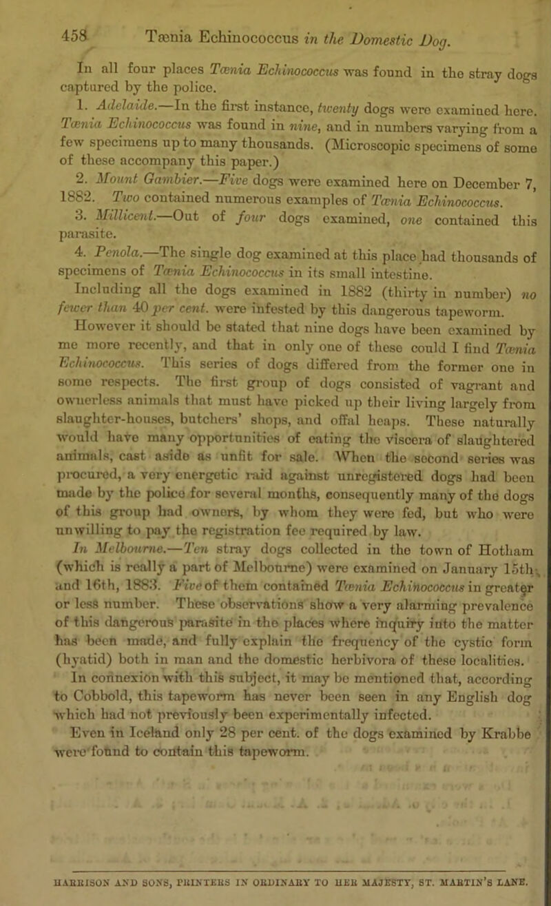 In all four places Tcenia Echinococcus was found in tho stray dogs captured by the police. 1. Adelaide. In the first instance, twenty dogs were examined here. 'lamia Echinococcus was found in nine, and in numbers varying from a few specimens up to many thousands. (Microscopic specimens of some of these accompany this paper.) 2. Mount Gambier.—Five dogs were examined here on December 7, 1882. Two contained numerous examples of Tamia Echinococcus. 3. Millicent.—Out of four dogs examined, one contained this parasite. 4. Penola. The single dog examined at this place had thousands of specimens of Tcenia Echinococcus in its small intestine. Including all the dogs examined in 1882 (thirty in number) no facer than 40 per cent, were infested by this dangerous tapeworm. However it should be stated that nine dogs have been examined by me more recently, and that in only one of these could I find Tcenia Echinococcus. This series of dogs differed from the former one in somo respects. Tho first group of dogs consisted of vagrant and ownerless animals that must have picked up their living largely from slaughter-houses, butchers’ shops, and offal heaps. These naturally would have many opportunities of eating the viscera of slaughtered animals, cast aside as unfit for sale. When tho socond series was procured, a very energetic raid against unregistered dogs had been made by the police for several months, consequently many of the dogs of this group had ownors, by whom they were fed, but who were unwilling to pay the registration fee required by law. In Melbourne.—Ten stray dogs collected in tho town of Hotham (which is really a part of Melbourne) were examined on January 15th , and 16th, 1883. Five of them contained Tcenia Echinococcus in greater or less number. These observations show a very alarming prevalence of this dangerous ]mrasite in tho places where inquiry into the matter has been made, and fully explain tlio frequency of the cystic form (hyatid) both in man and the domestic herbivora of these localities. In connexion with this subject, it may be mentioned that, according to Cobbold, this tapeworm has never been seen in any English dog which had not previously been experimentally infected. Even in Iceland only 28 per cent, of the dogs examined by Krabbe were'found to contain this tapeworm. UAEBISON AND SONS, TEINTEBS IN OEDINABY TO UEB MAJESTY, ST. MABTIN’s LANE.