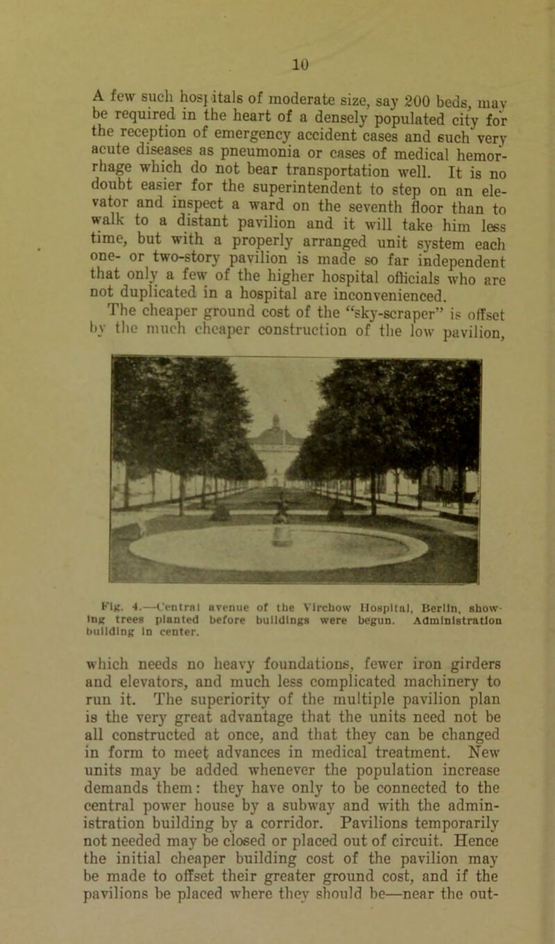 A few such hosj itals of moderate size, say 200 beds, may be required in the heart of a densely populated city for the reception of emergency accident cases and such very acute diseases as pneumonia or cases of medical hemor- rhage which do not bear transportation well. It is no doubt easier for the superintendent to step on an ele- vator and inspect a ward on the seventh floor than to walk to a distant pavilion and it will take him less time, but with a properly arranged unit system each one- or two-story pavilion is made so far independent that only a few’ of the higher hospital officials who are not duplicated in a hospital are inconvenienced. The cheaper ground cost of the “sky-scraper” is offset by the much cheaper construction of the low pavilion, h'lg. 4.—Central avenue of the Virchow Hospital, Berlin, show- ing trees planted before buildings were begun. Administration building in center. which needs no heavy foundations, fewer iron girders and elevators, and much less complicated machinery to run it. The superiority of the multiple pavilion plan is the very great advantage that the units need not be all constructed at once, and that they can be changed in form to meet advances in medical treatment. New units may be added whenever the population increase demands them: they have only to be connected to the central power house by a subw’ay and with the admin- istration building by a corridor. Pavilions temporarily not needed may be closed or placed out of circuit. Hence the initial cheaper building cost of the pavilion may be made to offset their greater ground cost, and if the pavilions be placed where they should be—near the out-