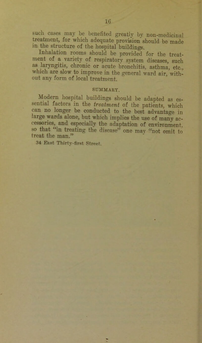 1G such cases may be benefited greatly by non-medicinal treatment, for which adequate provision should be made in the structure of the hospital buildings. Inhalation rooms should be provided for the treat- ment of a variety of respiratory system diseases, such as laryngitis, chronic or acute bronchitis, asthma, etc., which are slow to improve in the general ward air, with- out any form of local treatment. SUMMARY. Modern hospital buildings should be adapted as es- sential factors in the treatment of the patients, which can no longer be conducted to the best advantage in large wards alone, but which implies the use of many ac- cessories, and especially the adaptation of environment, so that “in treating the disease” one may “not omit to treat the man.” 34 East Thirty-first Street.
