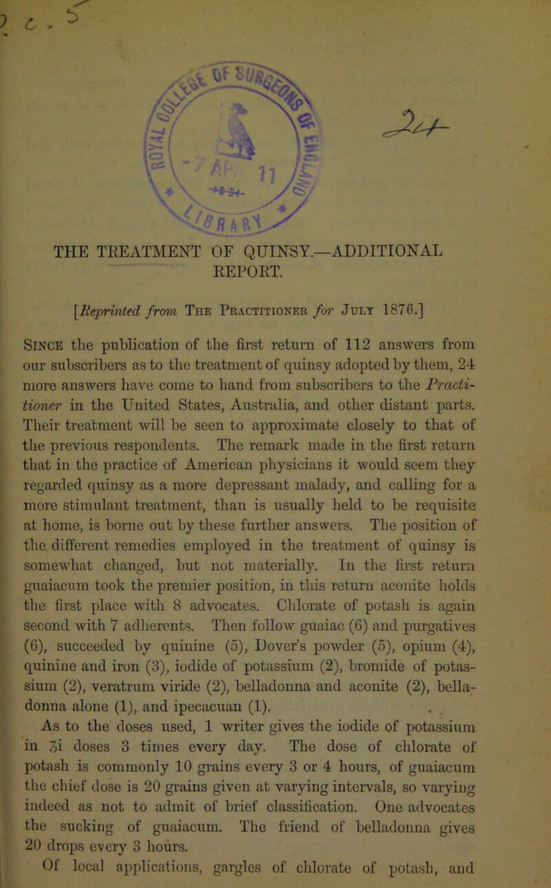 c • THE TREATMENT OF QUINSY.—ADDITIONAL REPORT. [.Reprinted from The Practitioner for July 1876.] Since the publication of the first return of 112 answers from our subscribers as to the treatment of quinsy adopted by them, 24 more answers have come to band from subscribers to the Practi- tioner in the United States, Australia, and other distant parts. Their treatment will be seen to approximate closely to that of the previous respondents. The remark made in the first return that in the practice of American physicians it would seem they regarded quinsy as a more depressant malady, and calling for a more stimulant treatment, than is usually held to be requisite at home, is borne out by these further answers. The position of the different remedies employed in the treatment of quinsy is somewhat changed, but not materially. In the first return guaiaeum took the premier position, in this return aconite holds the first place with 8 advocates. Chlorate of potash is again second with 7 adherents. Then follow guaiac (6) and purgatives (6), succeeded by quinine (5), Dover’s powder (5), opium (4), quinine and iron (3), iodide of potassium (2), bromide of potas- sium (2), veratrum viride (2), belladonna and aconite (2), bella- donna alone (1), and ipecacuan (1). As to the doses used, 1 writer gives the iodide of potassium in 3i doses 3 times every day. The dose of chlorate of potash is commonly 10 grains every 3 or 4 hours, of guaiaeum the chief dose is 20 grains given at varying intervals, so varying indeed as not to admit of brief classification. One advocates the sucking of guaiaeum. The friend of belladonna gives 20 drops every 3 hours. Of local applications, gargles of chlorate of potash, and