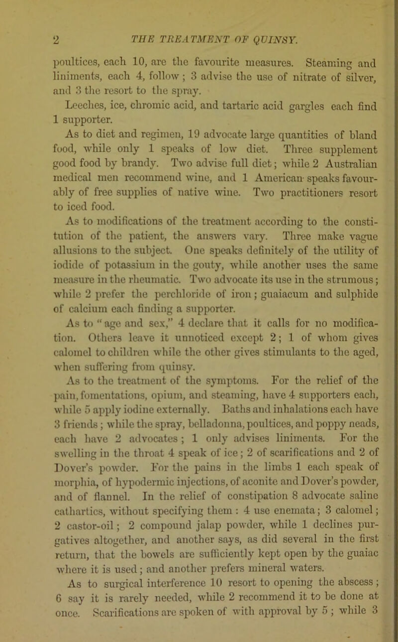 poultices, each 10, are the favourite measures. Steaming and liniments, each 4, follow; 3 advise the use of nitrate of silver, and 3 the resort to the spray. Leeches, ice, chromic acid, and tartaric acid gargles each find 1 supporter. As to diet and regimen, 19 advocate large quantities of bland food, while only 1 speaks of low diet. Three supplement good food by brandy. Two advise full diet; while 2 Australian medical men recommend wine, and 1 American- speaks favour- ably of free supplies of native wine. Two practitioners resort to iced food. As to modifications of the treatment according to the consti- tution of the patient, the answers vary. Three make vague allusions to the subject. One speaks definitely of the utility of iodide of potassium in the gouty, while another uses the same measure in the rheumatic. Two advocate its use in the strumous; while 2 prefer the perchloride of iron; guaiacum and sulphide of calcium each finding a supporter. As to “ age and sex,” 4 declare that it calls for no modifica- tion. Others leave it unnoticed except 2; 1 of whom gives calomel to children while the other gives stimulants to the aged, when suffering from quinsy. As to the treatment of the symptoms. For the relief of the pain, fomentations, opium, and steaming, have 4 supporters each, while 5 apply iodine externally. Baths and inhalations each have 3 friends; while the spray, belladonna, poultices, and poppy neads, each have 2 advocates ; 1 only advises liniments. For the swelling in the throat 4 speak of ice; 2 of scarifications and 2 of Dover’s powder. For the pains in the limbs 1 each speak of morphia, of hypodermic injections, of aconite and Dover’s powder, and of flannel. In the relief of constipation 8 advocate saline cathartics, without specifying them : 4 use enemata; 3 calomel; 2 castor-oil; 2 compound jalap powder, while 1 declines pur- gatives altogether, and another says, as did several in the first return, that the bowels are sufficiently kept open by the guaiac where it is used; and another prefers mineral waters. As to surgical interference 10 resort to opening the abscess ; 6 say it is rarely needed, while 2 recommend it to be done at once. Scarifications are spoken of with approval by 5 ; while 3