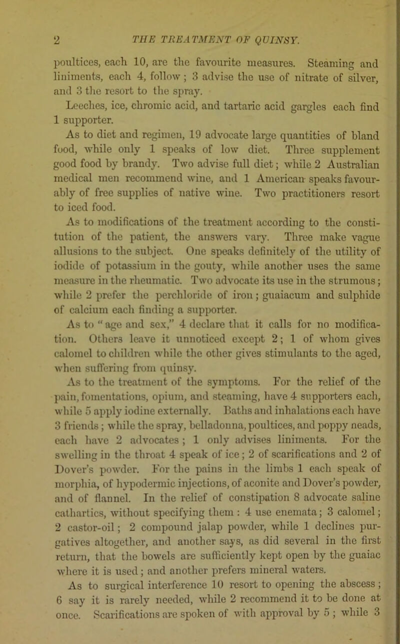 poultices, each 10, are the favourite measures. Steaming and liniments, each 4, follow; 3 advise the use of nitrate of silver, and 3 the resort to the spray. Leeches, ice, chromic acid, and tartaric acid gargles each find 1 supporter. As to diet and regimen, 19 advocate large quantities of bland food, while only 1 speaks of low diet. Three supplement good food by brandy. Two advise full diet; while 2 Australian medical men recommend wine, and 1 American speaks favour- ably of free supplies of native wine. Two practitioners resort to iced food. As to modifications of the treatment according to the consti- tution of the patient, the answers vary. Three make vague allusions to the subject. One speaks definitely of the utility of iodide of potassium in the gouty, while another uses the same measure in the rheumatic. Two advocate its use in the strumous; while 2 prefer the perchloride of iron; guaiacum and sulphide of calcium each finding a supporter. As to “ age and sex,” 4 declare that it calls for no modifica- tion. Others leave it unnoticed except 2; 1 of whom gives calomel to children while the other gives stimulants to the aged, when suffering from quinsy. As to the treatment of the symptoms. For the relief of the pain, fomentations, opium, and steaming, have 4 supporters each, while 5 apply iodine externally. Baths and inhalations each have 3 friends; while the spray, belladonna, poultices, and poppy neads, each have 2 advocates ; 1 only advises liniments. For the swelling in the throat 4 speak of ice; 2 of scarifications and 2 of Dover’s powder. For the pains in the limbs 1 each speak of morphia, of hypodermic injections, of aconite and Dover’s powder, and of flannel. In the relief of constipation 8 advocate saline cathartics, without specifying them : 4 use enemata; 3 calomel; 2 castor-oil; 2 compound jalap powder, while 1 declines pur- gatives altogether, and another says, as did several in the first return, that the bowels are sufficiently kept open by the guaiac where it is used; and another prefers mineral waters. As to surgical interference 10 resort to opening the abscess ; 6 say it is rarely needed, while 2 recommend it to be done at once. Scarifications are spoken of with approval by 5 ; while 3