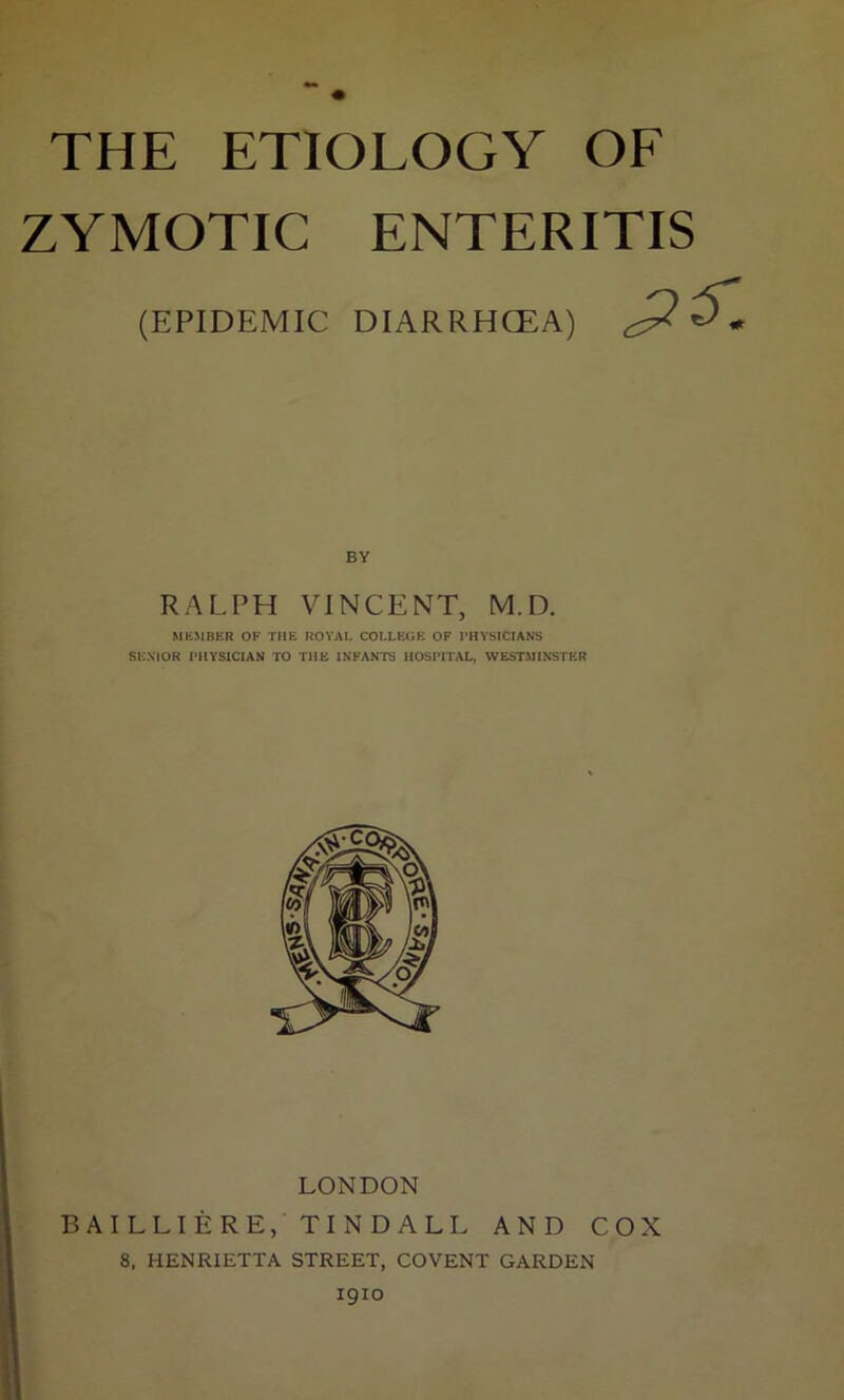 THE ETIOLOGY OF ZYMOTIC ENTERITIS (EPIDEMIC DIARRHCEA) RALPH VINCENT, M.D. MEMBER OF THE ROYAL COLLEGE OF PHYSICIANS SENIOR PHYSICIAN TO THE INFANTS HOSPITAL, WESTMINSTER LONDON BAILLIERE, TINDALL AND COX 8, HENRIETTA STREET, COVENT GARDEN 1910