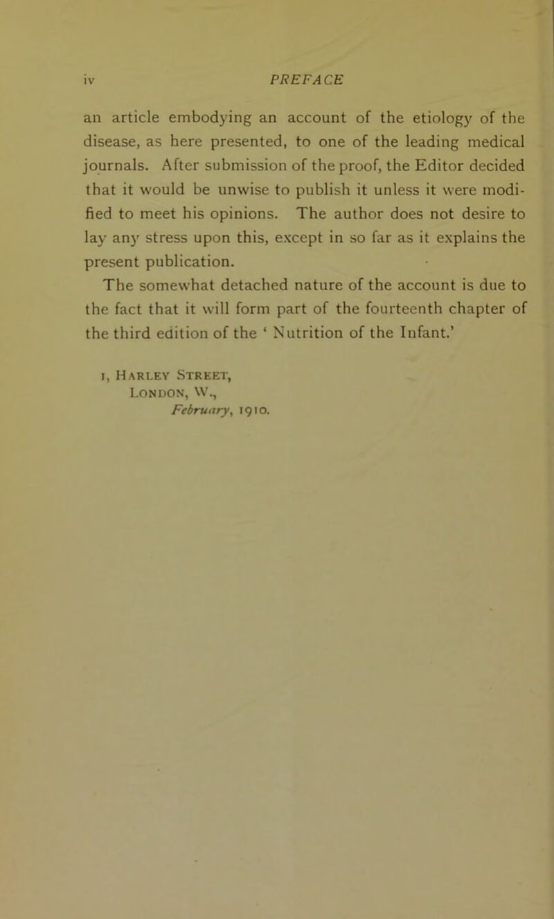 an article embodying an account of the etiology of the disease, as here presented, to one of the leading medical journals. After submission of the proof, the Editor decided that it would be unwise to publish it unless it were modi- fied to meet his opinions. The author does not desire to lay any stress upon this, except in so far as it explains the present publication. The somewhat detached nature of the account is due to the fact that it will form part of the fourteenth chapter of the third edition of the * Nutrition of the Infant.’ i, Harley Street, London, W., February, 1910.