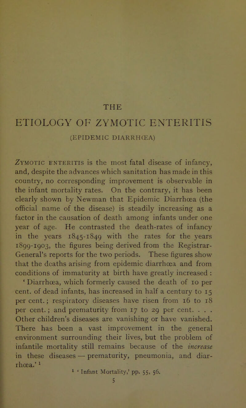 THE ETIOLOGY OF ZYMOTIC ENTERITIS (EPIDEMIC DIARRHOEA) Zymotic enteritis is the most fatal disease of infancy, and, despite the advances which sanitation has made in this country, no corresponding improvement is observable in the infant mortality rates. On the contrary, it has been clearly shown by Newman that Epidemic Diarrhoea (the official name of the disease) is steadily increasing as a factor in the causation of death among infants under one year of age- He contrasted the death-rates of infancy in the years 1845-1849 with the rates for the years 1899-1903, the figures being derived from the Registrar- General’s reports for the two periods. These figures show that the deaths arising from epidemic diarrhoea and from conditions of immaturity at birth have greatly increased : ‘ Diarrhoea, which formerly caused the death of 10 per cent, of dead infants, has increased in half a century to 15 per cent.; respiratory diseases have risen from 16 to 18 per cent.; and prematurity from 17 to 29 per cent. . . . Other children’s diseases are vanishing or have vanished. There has been a vast improvement in the general environment surrounding their lives, but the problem of infantile mortality still remains because of the increase in these diseases — prematurity, pneumonia, and diar- rhoea.’ 1 1 ‘ Infant Mortality,’ pp. 55, 56.