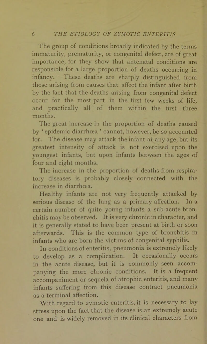 The group of conditions broadly indicated by the terms immaturity, prematurity, or congenital defect, are of great importance, for they show that antenatal conditions are responsible for a large proportion of deaths occurring in infancy. These deaths are sharply distinguished from those arising from causes that affect the infant after birth by the fact that the deaths arising from congenital defect occur for the most part in the first few weeks of life, and practically all of them within the first three months. The great increase in the proportion of deaths caused by ‘ epidemic diarrhoea ’ cannot, however, be so accounted for. The disease may attack the infant at any age, but its greatest intensity of attack is not exercised upon the youngest infants, but upon infants between the ages of four and eight months. The increase in the proportion of deaths from respira- tory diseases is probably closely connected with the increase in diarrhoea. Healthy infants are not very frequently attacked by serious disease of the lung as a primary affection. In a certain number of quite young infants a sub-acute bron- chitis may be observed. It is very chronic in character, and it is generally stated to have been present at birth or soon afterwards. This is the common type of bronchitis in infants who are born the victims of congenital syphilis. In conditions of enteritis, pneumonia is extremely likely to develop as a complication. It occasionally occurs in the acute disease, but it is commonly seen accom- panying the more chronic conditions. It is a frequent accompaniment or sequela of atrophic enteritis, and many infants suffering from this disease contract pneumonia as a terminal affection. With regard to zymotic enteritis, it is necessary to lay stress upon the fact that the disease is an extremely acute one and is widely removed in its clinical characters from