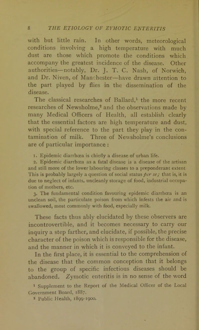 with but little rain. In other words, meteorological conditions involving a high temperature with much dust are those which promote the conditions which accompany the greatest incidence of the disease. Other authorities—notably, Dr. J. T. C. Nash, of Norwich, and Dr. Niven, of Manchester—have drawn attention to the part played by flies in the dissemination of the disease. The classical researches of Ballard,1 the more recent researches of Newsholme,2 and the observations made by many Medical Officers of Health, all establish clearly that the essential factors are high temperature and dust, with special reference to the part they play in the con- tamination of milk. Three of Newsholme’s conclusions are of particular importance : 1. Epidemic diarrhoea is chiefly a disease of urban life. 2. Epidemic diarrhoea as a fatal disease is a disease of the artisan and still more of the lower labouring classes to a preponderant extent This is probably largely a question of social status per se; that is, it is due to neglect of infants, uncleanly storage of food, industrial occupa- tion of mothers, etc. 3. The fundamental condition favouring epidemic diarrhoea is an unclean soil, the particulate poison from which infests the air and is swallowed, most commonly with food, especially milk. These facts thus ably elucidated by these observers are incontrovertible, and it becomes necessary to carry our inquiry a step farther, and elucidate, if possible, the precise character of the poison which is responsible for the disease, and the manner in which it is conveyed to the infant. In the first place, it is essential to the comprehension of the disease that the common conception that it belongs to the group of specific infectious diseases should be abandoned. Zymotic enteritis is in no sense of the word 1 Supplement to the Report of the Medical Officer of the Local Government Board, 1887. 2 Public Health, 1899-1900.