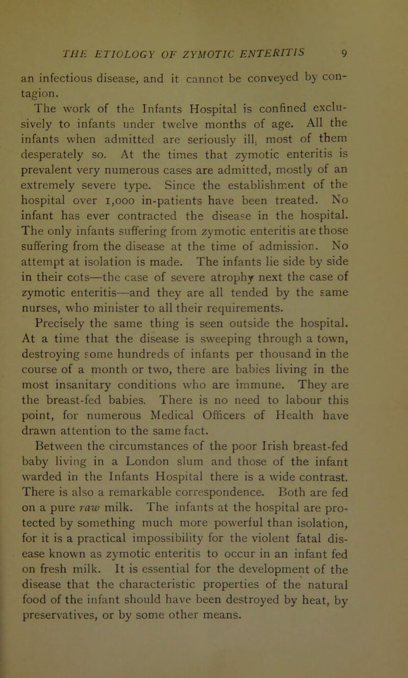 an infectious disease, and it cannot be conveyed by con- tagion. The work of the Infants Hospital is confined exclu- sively to infants under twelve months of age. All the infants when admitted are seriously ill, most of them desperately so. At the times that zymotic enteritis is prevalent very numerous cases are admitted, mostly of an extremely severe type. Since the establishment of the hospital over 1,000 in-patients have been treated. No infant has ever contracted the disease in the hospital. The only infants suffering from zymotic enteritis are those suffering from the disease at the time of admission. No attempt at isolation is made. The infants lie side by side in their cots—the case of severe atrophy next the case of zymotic enteritis—and they are all tended by the same nurses, who minister to all their requirements. Precisely the same thing is seen outside the hospital. At a time that the disease is sweeping through a town, destroying some hundreds of infants per thousand in the course of a month or two, there are babies living in the most insanitary conditions who are immune. They are the breast-fed babies. There is no need to labour this point, for numerous Medical Officers of Health have drawn attention to the same fact. Between the circumstances of the poor Irish breast-fed baby living in a London slum and those of the infant warded in the Infants Hospital there is a wide contrast. There is also a remarkable correspondence. Both are fed on a pure raw milk. The infants at the hospital are pro- tected by something much more powerful than isolation, for it is a practical impossibility for the violent fatal dis- ease known as zymotic enteritis to occur in an infant fed on fresh milk. It is essential for the development of the disease that the characteristic properties of the natural food of the infant should have been destroyed by heat, by preservatives, or by some other means.