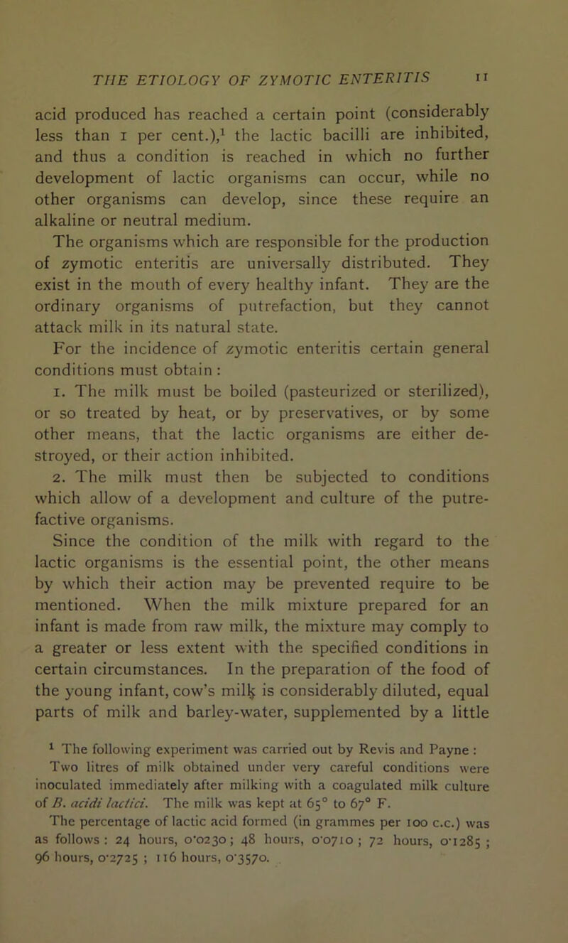 acid produced has reached a certain point (considerably less than i per cent.),1 the lactic bacilli are inhibited, and thus a condition is reached in which no further development of lactic organisms can occur, while no other organisms can develop, since these require an alkaline or neutral medium. The organisms which are responsible for the production of zymotic enteritis are universally distributed. They exist in the mouth of every healthy infant. They are the ordinary organisms of putrefaction, but they cannot attack milk in its natural state. For the incidence of zymotic enteritis certain general conditions must obtain: 1. The milk must be boiled (pasteurized or sterilized), or so treated by heat, or by preservatives, or by some other means, that the lactic organisms are either de- stroyed, or their action inhibited. 2. The milk must then be subjected to conditions which allow of a development and culture of the putre- factive organisms. Since the condition of the milk with regard to the lactic organisms is the essential point, the other means by which their action may be prevented require to be mentioned. When the milk mixture prepared for an infant is made from raw milk, the mixture may comply to a greater or less extent with the specified conditions in certain circumstances. In the preparation of the food of the young infant, cow’s milk is considerably diluted, equal parts of milk and barley-water, supplemented by a little 1 The following experiment was carried out by Revis and Payne : Two litres of milk obtained under very careful conditions were inoculated immediately after milking with a coagulated milk culture of B. acidi lactici. The milk was kept at 65° to 67° F. The percentage of lactic acid formed (in grammes per 100 c.c.) was as follows: 24 hours, o‘023o; 48 hours, 00710 ; 72 hours, 0U285 ; 96 hours, o-2725 ; 116 hours, C3570.