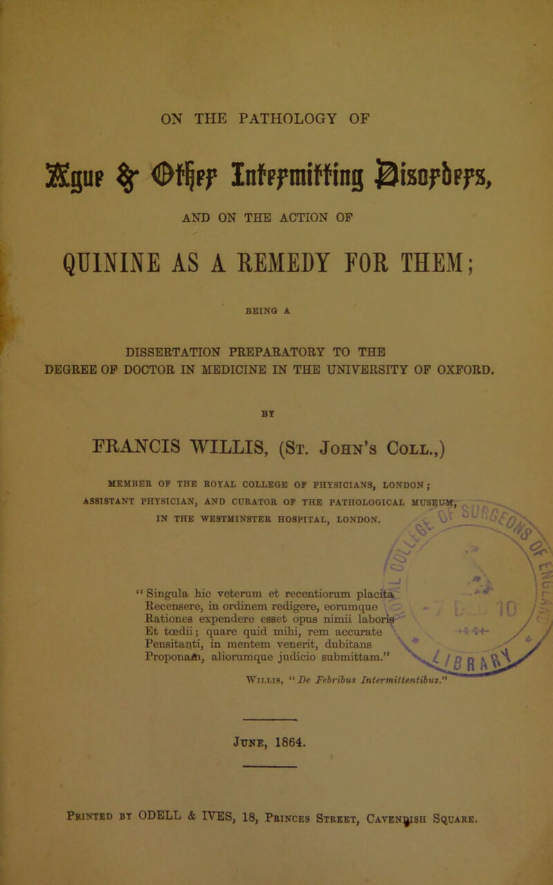 ZEgup % InfFftniWing BixnfbffS, AND ON THE ACTION OF QUININE AS A REMEDY FOR THEM; BEING A. DISSERTATION PREPARATORY TO THE DEGREE OP DOCTOR IN MEDICINE IN THE UNIVERSITY OF OXFORD. BY FRANCIS WILLIS, (St. John’s Coll.,) MEMBER OP THE ROYAL COLLEGE OF PHYSICIANS, LONDON; ASSISTANT PHYSICIAN, AND CURATOR OF THE PATHOLOGICAL MUSEUM, IN THE WESTMINSTER HOSPITAL, LONDON. “ Singula hie veteruni et recentiorum placita Recenserc, in ordinem redigere, eorumque Rationes expendere csset opus nimii laboris Et toedii; quare quid milii, rem accurate Pensitanti, in mentem venerit, dubitans ProponaAi, aliorumque judicio submittam.” ■ ' & \r£ cr 1 10 / / / r'^i WlXMS,  De Febribus Intermittentibus. June, 1864. Printed bt ODELL & IVES, 18, Princes Street, Caven^sh Square.