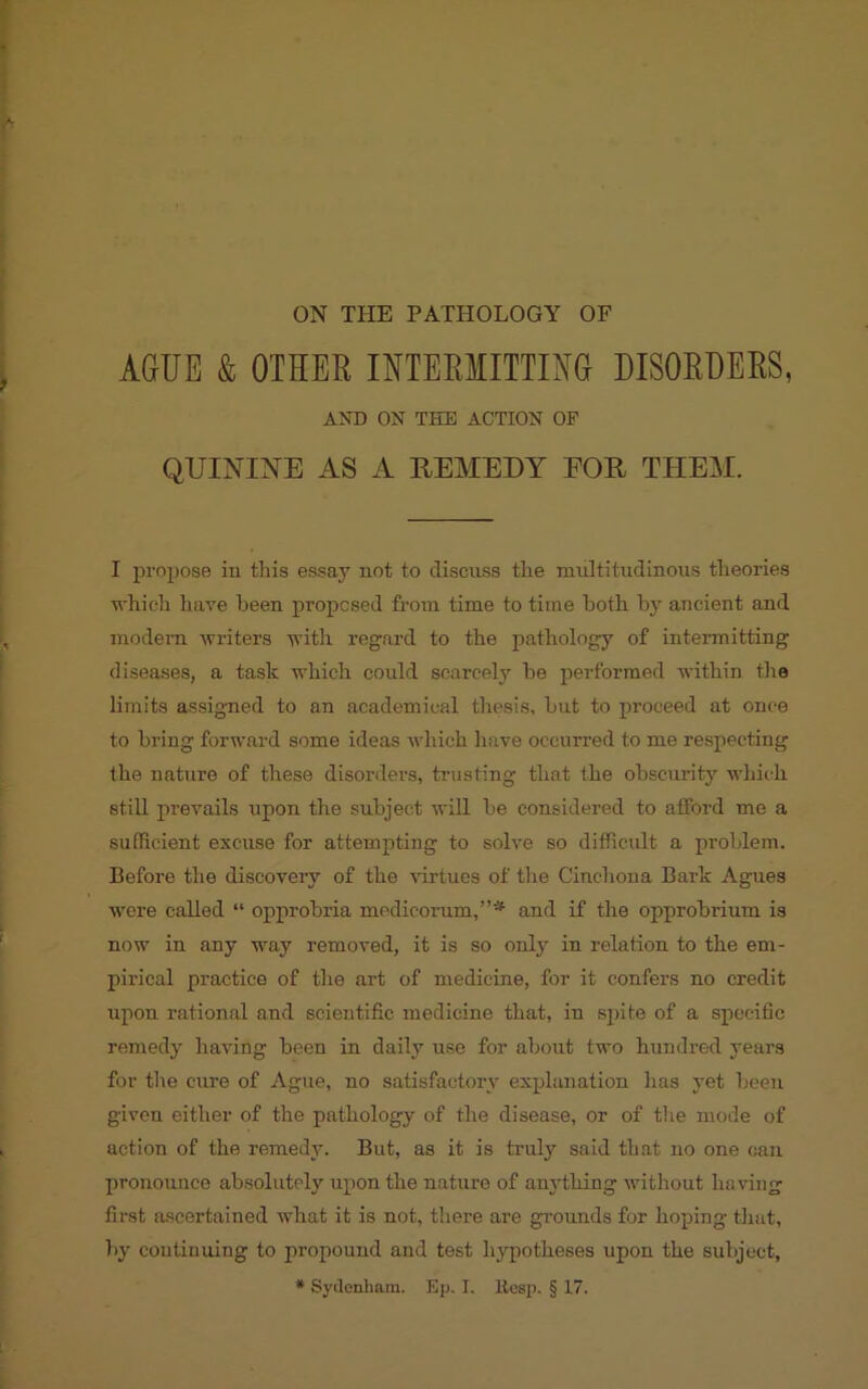 AGUE & OTHER INTERMITTING DISORDERS, AND ON THE ACTION OF QUININE AS A REMEDY EOR THEM. I propose in this essay not to discuss the multitudinous theories which have been proposed from time to time both by ancient and modern writers with regard to the pathology of intermitting diseases, a task which coidd scarcely be performed within tire limits assigned to an academical thesis, but to proceed at once to bring forward some ideas which have occurred to me respecting the nature of these disorders, trusting that the obscurity which still prevails upon the subject will be considered to afford me a sufficient excuse for attempting to solve so difficult a problem. Before the discovery of the virtues of the Cinchona Bark Agues were called “ opprobria medicorum,”* and if the opprobrium is now in any way removed, it is so only in relation to the em- pirical practice of the art of medicine, for it confers no credit upon rational and scientific medicine that, in spite of a specific remedy having been in daily use for about two hundred years for the cure of Ague, no satisfactory explanation has yet been given either of the pathology of the disease, or of the mode of action of the remedy. But, as it is truly said that no one can pronounce absolutely upon the nature of anything without ha ving first ascertained what it is not, there are grounds for hoping that, by continuing to propound and test hypotheses upon the subject, * Sydenham. Ep. I. Itesp. § 17.