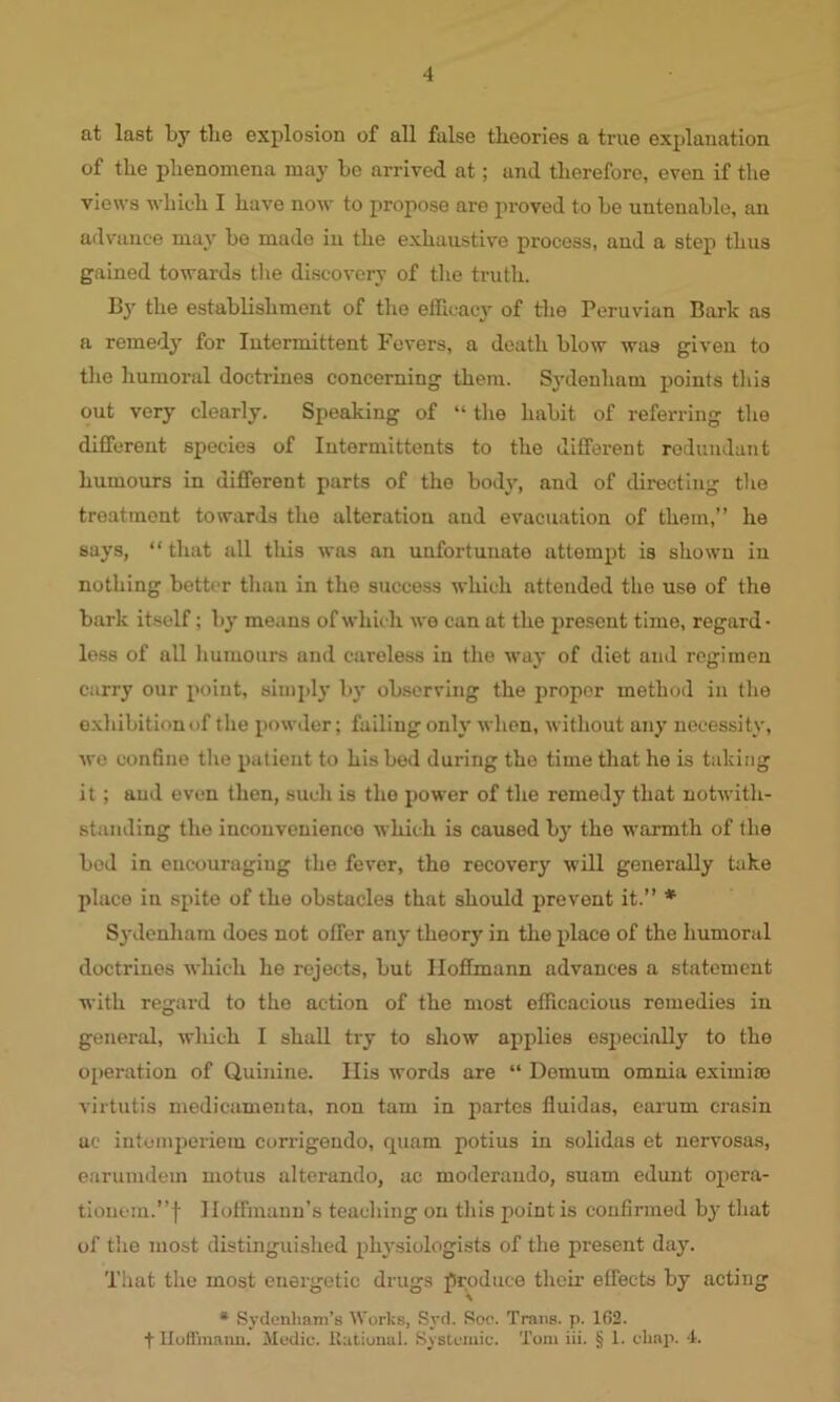 at last by the explosion of all false theories a true explanation of the phenomena may be arrived at; and therefore, even if the views which I have now to propose are proved to be untenable, an advance may be made in the exhaustive process, and a step thus gained towards the discovery of the truth. By the establishment of the efficacy of the Peruvian Bark as a remedy for Intermittent Fevers, a death blow was given to the humoral doctrines concerning them. Sydenham points this out very clearly. Speaking of “ the habit of referring the different species of Intormittents to the different redundant humours in different parts of the body, and of directing the treatment towards the alteration and evacuation of them,” he says, “that all this was an unfortunate attempt is shown in nothing better than in the success which attended the use of the bark itself; by means of which we can at the present time, regard - less of all humours and careless in the way of diet and regimen carry our point, simply by observing the proper method in the exhibition of the powder; failing only when, without any necessity, we confine the patient to his bed during the time that he is taking it; and even then, such is the power of the remedy that notwith- standing the inconvenience which is caused by the warmth of the bed in encouraging the fever, the recovery will generally take place in spite of the obstacles that should prevent it.” * Sydenham does not offer any theory in the place of the humoral doctrines which he rejects, but Hoffmann advances a statement with regard to the action of the most efficacious remedies in general, which I shall try to show applies especially to the operation of Quinine. His words are “ Demum omnia eximite virtutis medicamenta, non tarn in partes fluidas, earum crasin ac intemperiem corrigendo, quam potius in solidas et nervosas, earumdem motus alterando, ac moderaudo, suam edunt opera- tionem.”f Hoffmann's teaching on this point is confirmed by that of the most distinguished physiologists of the present day. That the most energetic drugs produce then’ effects by acting * Sydenham’s Works, Syd. Soo. Trans, p. 162. t Huflinaun. Medic, llutional. Systemic. Tom iii. § 1. chap. 4.